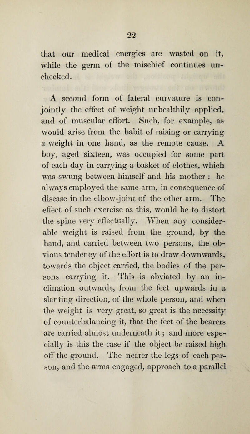 that our medical energies are wasted on it, while the germ of the mischief continues un¬ checked. A second form of lateral curvature is con¬ jointly the effect of weight unhealthily applied, and of muscular effort. Such, for example, as would arise from the habit of raising or carrying a weight in one hand, as the remote cause. A boy, aged sixteen, was occupied for some part of each day in carrying a basket of clothes, which was swung between himself and his mother : he always employed the same arm, in consequence of disease in the elbow-joint of the other arm. The effect of such exercise as this, would be to distort the spine very effectually. When any consider¬ able weight is raised from the ground, by the hand, and carried between two persons, the ob¬ vious tendency of the effort is to draw downwards, towards the object carried, the bodies of the per¬ sons carrying it. This is obviated by an in¬ clination outwards, from the feet upwards in a slanting direction, of the whole person, and when the weight is very great, so great is the necessity of counterbalancing it, that the feet of the bearers are carried almost underneath it; and more espe¬ cially is this the case if the object be raised high off the ground. The nearer the legs of each per¬ son, and the arms engaged, approach to a parallel