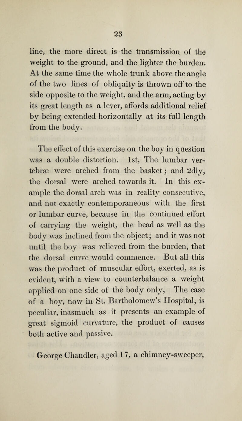 line, the more direct is the transmission of the weight to the ground, and the lighter the burden. At the same time the whole trunk above the angle of the two lines of obliquity is thrown off to the side opposite to the weight, and the arm, acting by its great length as a lever, affords additional relief by being extended horizontally at its full length from the body. The effect of this exercise on the boy in question was a double distortion. 1st, The lumbar ver¬ tebrae were arched from the basket; and 2dly, the dorsal were arched towards it. In this ex¬ ample the dorsal arch was in reality consecutive, and not exactly contemporaneous with the first or lumbar curve, because in the continued effort of carrying the weight, the head as well as the body was inclined from the object; and it was not until the boy was relieved from the burden, that the dorsal curve would commence. But all this was the product of muscular effort, exerted, as is evident, with a view to counterbalance a weight applied on one side of the body only. The case of a boy, now in St. Bartholomew’s Hospital, is peculiar, inasmuch as it presents an example of great sigmoid curvature, the product of causes both active and passive. George Chandler, aged 17, a chimney-sweeper.