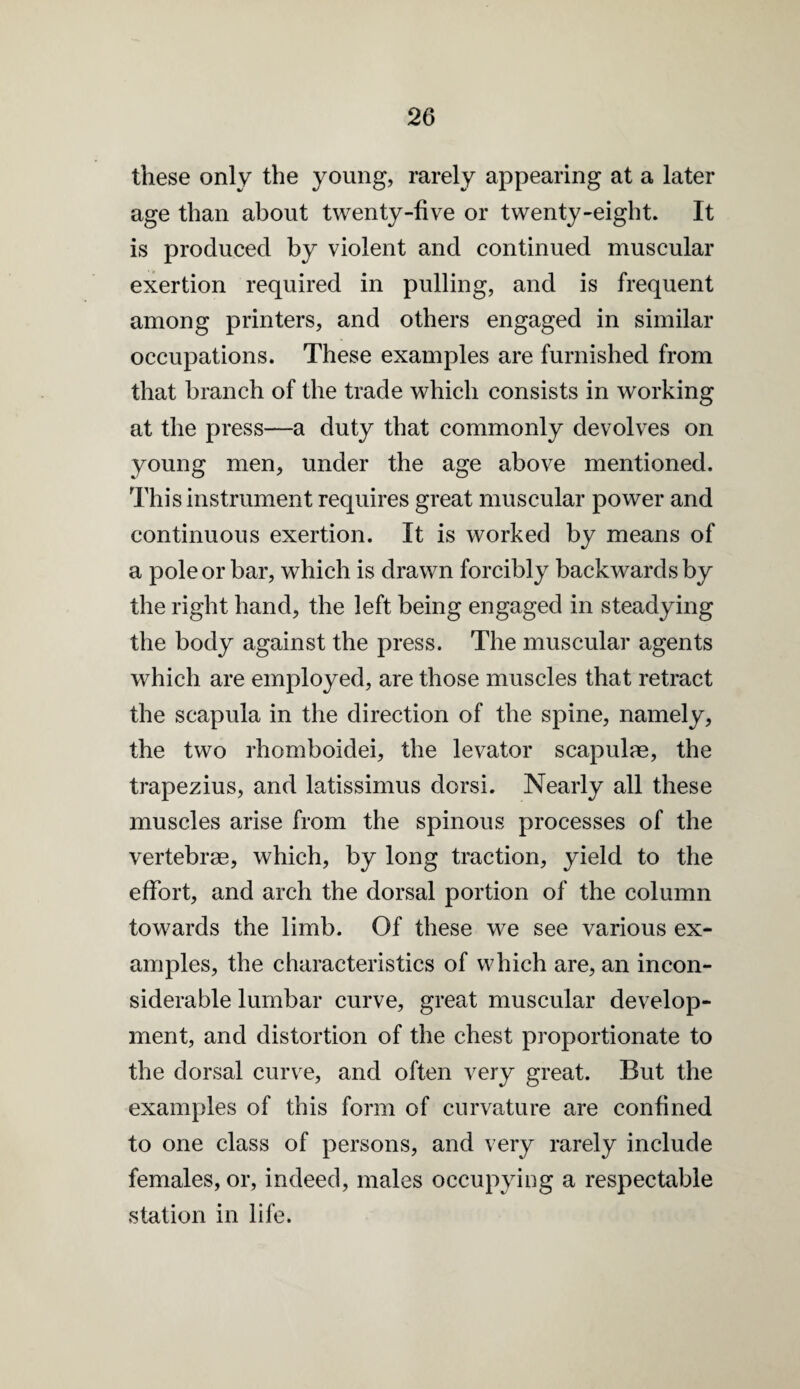 these only the young, rarely appearing at a later age than about twenty-five or twenty-eight. It is produced by violent and continued muscular exertion required in pulling, and is frequent among printers, and others engaged in similar occupations. These examples are furnished from that branch of the trade which consists in working at the press—a duty that commonly devolves on young men, under the age above mentioned. This instrument requires great muscular power and continuous exertion. It is worked by means of a pole or bar, which is drawn forcibly backwards by the right hand, the left being engaged in steadying the body against the press. The muscular agents which are employed, are those muscles that retract the scapula in the direction of the spine, namely, the two rhomboidei, the levator scapulae, the trapezius, and latissimus dorsi. Nearly all these muscles arise from the spinous processes of the vertebrae, which, by long traction, yield to the effort, and arch the dorsal portion of the column towards the limb. Of these we see various ex¬ amples, the characteristics of which are, an incon¬ siderable lumbar curve, great muscular develop¬ ment, and distortion of the chest proportionate to the dorsal curve, and often very great. But the examples of this form of curvature are confined to one class of persons, and very rarely include females, or, indeed, males occupying a respectable station in life.