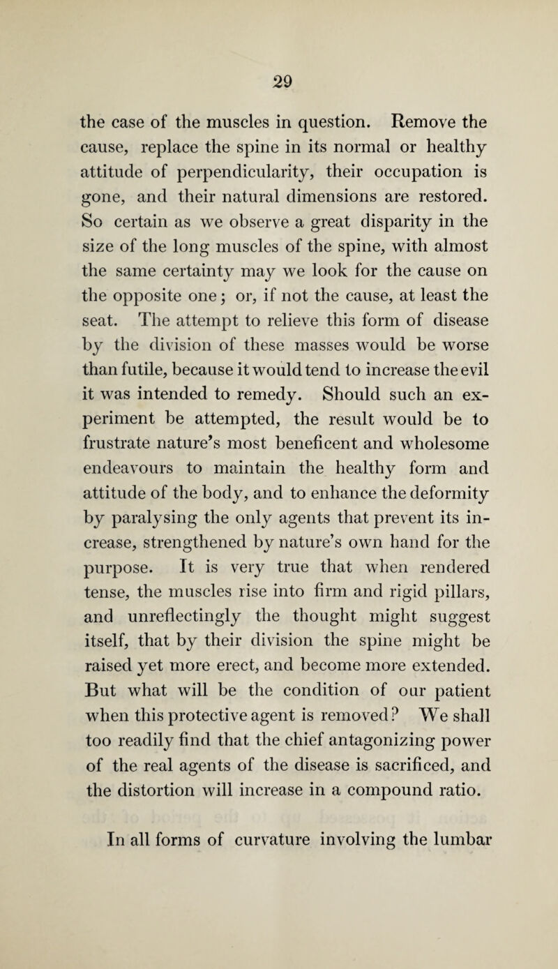 the case of the muscles in question. Remove the cause, replace the spine in its normal or healthy attitude of perpendicularity, their occupation is gone, and their natural dimensions are restored. So certain as we observe a great disparity in the size of the long muscles of the spine, with almost the same certainty may we look for the cause on the opposite one; or, if not the cause, at least the seat. The attempt to relieve this form of disease by the division of these masses would be worse than futile, because it would tend to increase the evil it was intended to remedy. Should such an ex¬ periment be attempted, the result would be to frustrate nature’s most beneficent and wholesome endeavours to maintain the healthy form and attitude of the body, and to enhance the deformity by paralysing the only agents that prevent its in¬ crease, strengthened by nature’s own hand for the purpose. It is very true that when rendered tense, the muscles rise into firm and rigid pillars, and unreflectingly the thought might suggest itself, that by their division the spine might be raised yet more erect, and become more extended. But what will be the condition of our patient when this protective agent is removed ? We shall too readily find that the chief antagonizing power of the real agents of the disease is sacrificed, and the distortion will increase in a compound ratio. In all forms of curvature involving the lumbar