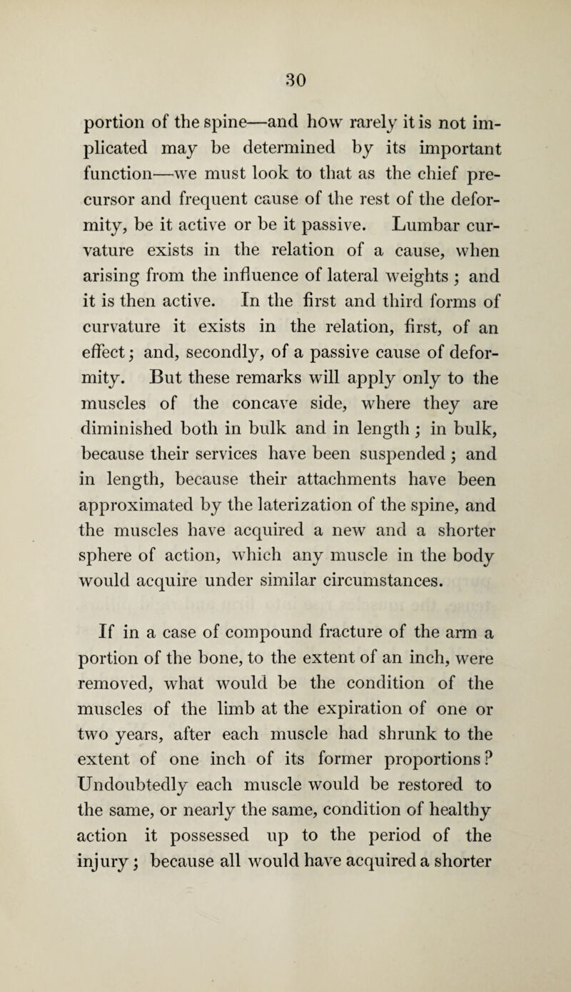 portion of the spine—and how rarely it is not im¬ plicated may be determined by its important function—we must look to that as the chief pre¬ cursor and frequent cause of the rest of the defor¬ mity, be it active or be it passive. Lumbar cur¬ vature exists in the relation of a cause, when arising from the influence of lateral weights ; and it is then active. In the first and third forms of curvature it exists in the relation, first, of an effect; and, secondly, of a passive cause of defor¬ mity. But these remarks will apply only to the muscles of the concave side, where they are diminished both in bulk and in length; in bulk, because their services have been suspended; and in length, because their attachments have been approximated by the laterization of the spine, and the muscles have acquired a new and a shorter sphere of action, which any muscle in the body would acquire under similar circumstances. If in a case of compound fracture of the arm a portion of the bone, to the extent of an inch, were removed, what would be the condition of the muscles of the limb at the expiration of one or two years, after each muscle had shrunk to the extent of one inch of its former proportions ? Undoubtedly each muscle would be restored to the same, or nearly the same, condition of healthy action it possessed up to the period of the injury; because all would have acquired a shorter