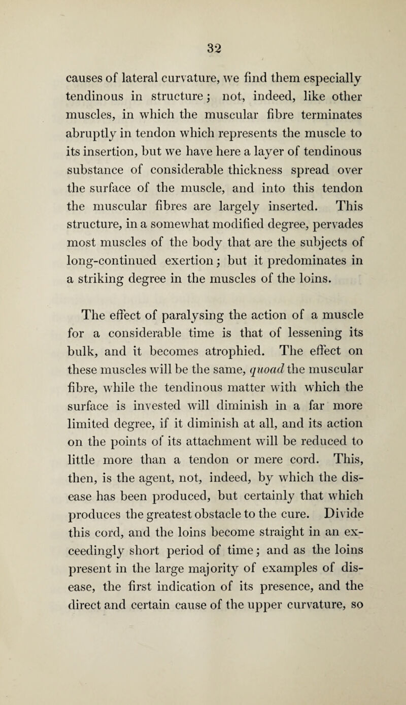 causes of lateral curvature, we find them especially tendinous in structure; not, indeed, like other muscles, in which the muscular fibre terminates abruptly in tendon which represents the muscle to its insertion, but we have here a layer of tendinous substance of considerable thickness spread over the surface of the muscle, and into this tendon the muscular fibres are largely inserted. This structure, in a somewhat modified degree, pervades most muscles of the body that are the subjects of long-continued exertion; but it predominates in a striking degree in the muscles of the loins. The effect of paralysing the action of a muscle for a considerable time is that of lessening its bulk, and it becomes atrophied. The effect on these muscles will be the same, quoad the muscular fibre, while the tendinous matter with which the surface is invested will diminish in a far more limited degree, if it diminish at all, and its action on the points of its attachment will be reduced to little more than a tendon or mere cord. This, then, is the agent, not, indeed, by which the dis¬ ease has been produced, but certainly that which produces the greatest obstacle to the cure. Divide this cord, and the loins become straight in an ex¬ ceedingly short period of time; and as the loins present in the large majority of examples of dis¬ ease, the first indication of its presence, and the direct and certain cause of the upper curvature, so