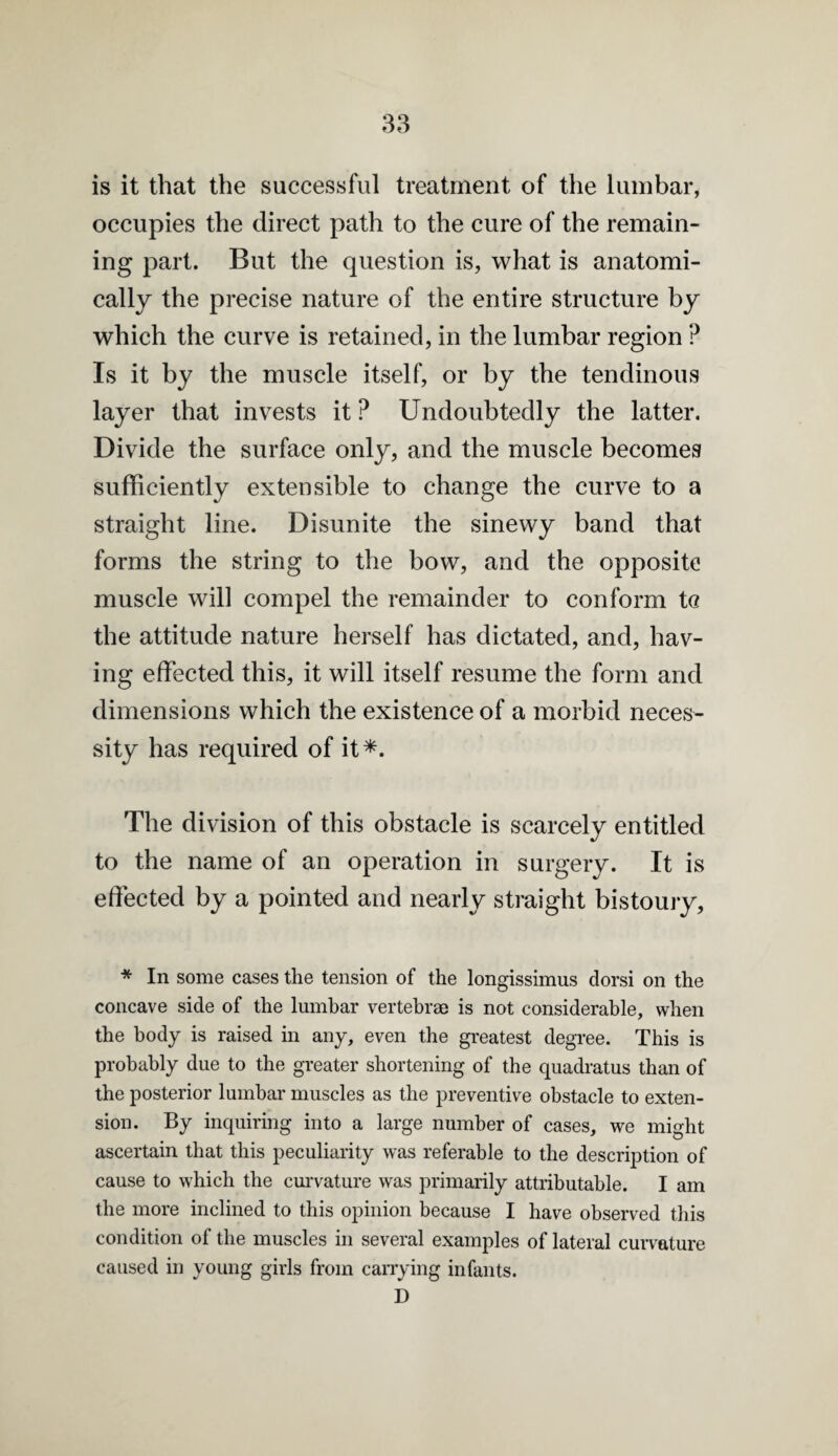 3e3 is it that the successful treatment of the lumbar, occupies the direct path to the cure of the remain¬ ing part. But the question is, what is anatomi¬ cally the precise nature of the entire structure by which the curve is retained, in the lumbar region ? Is it by the muscle itself, or by the tendinous layer that invests it ? Undoubtedly the latter. Divide the surface only, and the muscle becomes sufficiently extensible to change the curve to a straight line. Disunite the sinewy band that forms the string to the bow, and the opposite muscle will compel the remainder to conform tc the attitude nature herself has dictated, and, hav¬ ing effected this, it will itself resume the form and dimensions which the existence of a morbid neces¬ sity has required of it*. The division of this obstacle is scarcely entitled to the name of an operation in surgery. It is effected by a pointed and nearly straight bistoury. * In some cases the tension of the longissimus dorsi on the concave side of the lumbar vertebrae is not considerable, when the body is raised in any, even the greatest degree. This is probably due to the greater shortening of the quadratus than of the posterior lumbar muscles as the preventive obstacle to exten¬ sion. By inquiring into a large number of cases, we might ascertain that this peculiarity was referable to the description of cause to which the curvature was primarily attributable. I am the more inclined to this opinion because I have observed this condition of the muscles in several examples of lateral curvature caused in young girls from canying infants. D