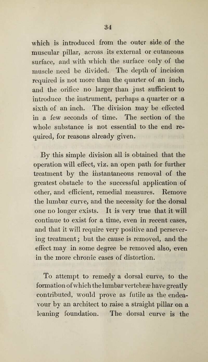 which is introduced from the outer side of the muscular pillar, across its external or cutaneous surface, and with which the surface only of the muscle need be divided. The depth of incision required is not more than the quarter of an inch, and the orifice no larger than just sufficient to introduce the instrument, perhaps a quarter or a sixth of an inch. The division may be effected in a few seconds of time. The section of the whole substance is not essential to the end re¬ quired, for reasons already given. By this simple division all is obtained that the operation will effect, viz. an open path for further treatment by the instantaneous removal of the greatest obstacle to the successful application of other, and efficient, remedial measures. Remove the lumbar curve, and the necessity for the dorsal one no longer exists. It is very true that it will continue to exist for a time, even in recent cases, and that it will require very positive and persever¬ ing treatment; but the cause is removed, and the effect may in some degree be removed also, even in the more chronic cases of distortion. To attempt to remedy a dorsal curve, to the formation of which the lumbar vertebrae have greatly contributed, would prove as futile as the endea¬ vour by an architect to raise a straight pillar on a leaning foundation. The dorsal curve is the