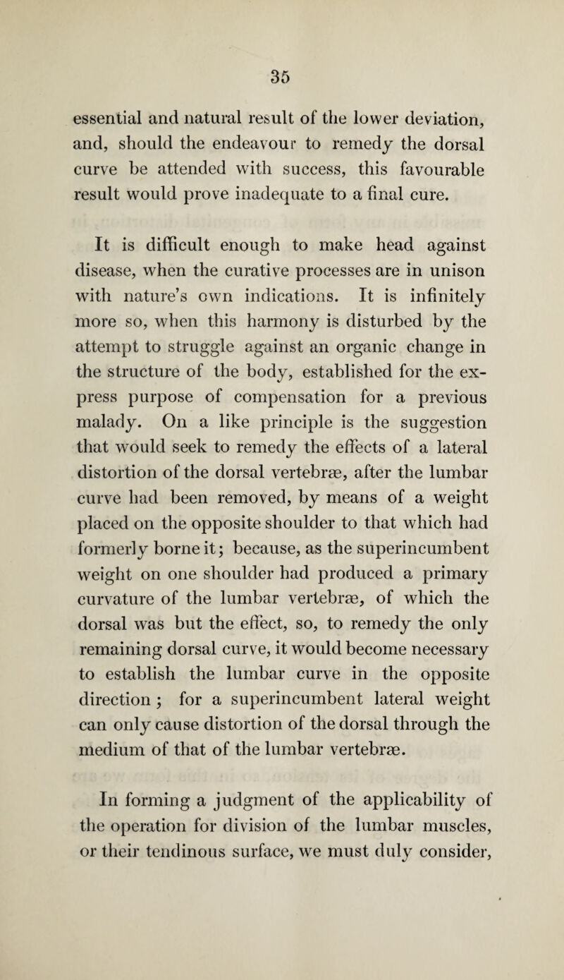 essential and natural result of the lower deviation, and, should the endeavour to remedy the dorsal curve be attended with success, this favourable result would prove inadequate to a final cure. It is difficult enough to make head against disease, when the curative processes are in unison with nature’s own indications. It is infinitely more so, when this harmony is disturbed by the attempt to struggle against an organic change in the structure of the body, established for the ex¬ press purpose of compensation for a previous malady. On a like principle is the suggestion that would seek to remedy the effects of a lateral distortion of the dorsal vertebrae, after the lumbar curve had been removed, by means of a weight placed on the opposite shoulder to that which had formerly borne it; because, as the superincumbent weight on one shoulder had produced a primary curvature of the lumbar vertebrae, of which the dorsal was but the effect, so, to remedy the only remaining dorsal curve, it would become necessary to establish the lumbar curve in the opposite direction ; for a superincumbent lateral weight can only cause distortion of the dorsal through the medium of that of the lumbar vertebrae. In forming a judgment of the applicability of the operation for division of the lumbar muscles, or their tendinous surface, we must duly consider.