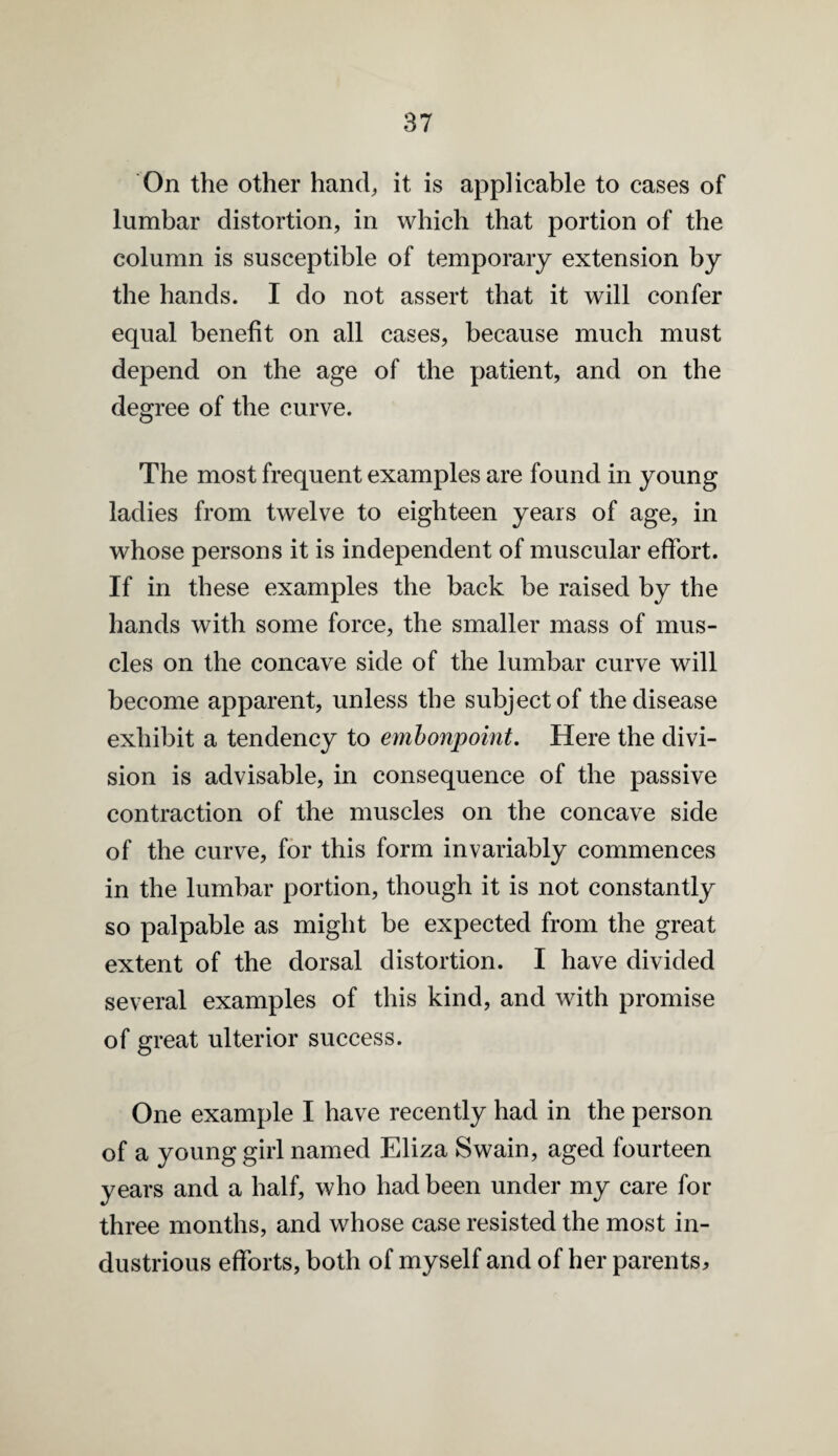 On the other hand^ it is applicable to cases of lumbar distortion, in which that portion of the column is susceptible of temporary extension by the hands. I do not assert that it will confer equal benefit on all cases, because much must depend on the age of the patient, and on the degree of the curve. The most frequent examples are found in young ladies from twelve to eighteen years of age, in whose persons it is independent of muscular effort. If in these examples the back be raised by the hands with some force, the smaller mass of mus¬ cles on the concave side of the lumbar curve will become apparent, unless the subject of the disease exhibit a tendency to emhonpoint. Here the divi¬ sion is advisable, in consequence of the passive contraction of the muscles on the concave side of the curve, for this form invariably commences in the lumbar portion, though it is not constantly so palpable as might be expected from the great extent of the dorsal distortion. I have divided several examples of this kind, and with promise of great ulterior success. One example I have recently had in the person of a young girl named Eliza Swain, aged fourteen years and a half, who had been under my care for three months, and whose case resisted the most in¬ dustrious efforts, both of myself and of her parents^