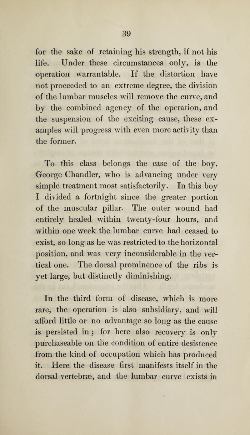 for the sake of retaining his strength, if not his life. Under these circumstances only, is the operation warrantable. If the distortion have not proceeded to an extreme degree, the division of the lumbar muscles will remove the curve, and by the combined agency of the operation, and the suspension of the exciting cause, these ex¬ amples will progress with even more activity than the former. To this class belongs the case of the boy, George Chandler, who is advancing under very simple treatment most satisfactorily. In this boy I divided a fortnight since the greater portion of the muscular pillar. The outer wound had entirely healed within twenty-four hours, and within one week the lumbar curve had ceased to exist, so long as he was restricted to the horizontal position, and was very inconsiderable in the ver¬ tical one. The dorsal prominence of the ribs is yet large, but distinctly diminishing. In the third form of disease, which is more rare, the operation is also subsidiary, and will afford little or no advantage so long as the cause is persisted in ; for here also recovery is only purchaseable on the condition of entire desistence from the kind of occupation which has produced it. Here the disease first manifests itself in the dorsal vertebras, and the lumbar curve exists in