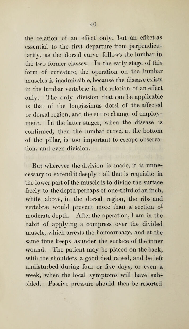 the relation of an effect only, but an effect as essential to the first departure from perpendicu¬ larity, as the dorsal curve follow's the lumbar in the two former classes. In the early stage of this form of curvature, the operation on the lumbar muscles is inadmissible, because the disease exists in the lumbar vertebrae in the relation of an effect only. The only division that can be applicable is that of the longissimus dorsi of the affected or dorsal region, and the entire change of employ¬ ment. In the latter stages, when the disease is confirmed, then the lumbar curve, at the bottom of the pillar, is too important to escape observa¬ tion, and even division. But wherever the division is made, it is unne¬ cessary to extend it deeply : all that is requisite in the lower part of the muscle is to divide the surface freely to the depth perhaps of one-third of an inch, while above, in the dorsal region, the ribs and vertebrae would prevent more than a section of moderate depth. After the operation, I am in the habit of applying a compress over the divided muscle, which arrests the haemorrhage, and at the same time keeps asunder the surface of the inner wound. The patient may be placed on the back, with the shoulders a good deal raised, and be left undisturbed during four or five days, or even a week, when the local symptoms will have sub¬ sided. Passive pressure should then be resorted
