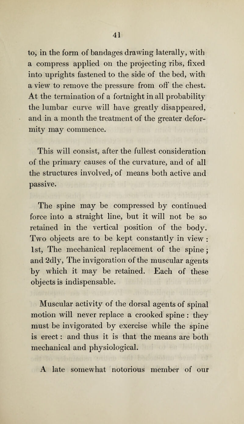 to, in the form of bandages drawing laterally, with a compress applied on the projecting ribs, fixed into uprights fastened to the side of the bed, with a view to remove the pressure from off the chest. At the termination of a fortnight in all probability the lumbar curve will have greatly disappeared, and in a month the treatment of the greater defor¬ mity may commence. This will consist, after the fullest consideration of the primary causes of the curvature, and of all the structures involved, of means both active and passive. The spine may be compressed by continued force into a straight line, but it will not be so retained in the vertical position of the body. Two objects are to be kept constantly in view : 1st, The mechanical replacement of the spine; and 2dly, The invigoration of the muscular agents by which it may be retained. Each of these objects is indispensable. Muscular activity of the dorsal agents of spinal motion will never replace a crooked spine : they must be invigorated by exercise while the spine is erect: and thus it is that the means are both mechanical and physiological. A late somewhat notorious member of our