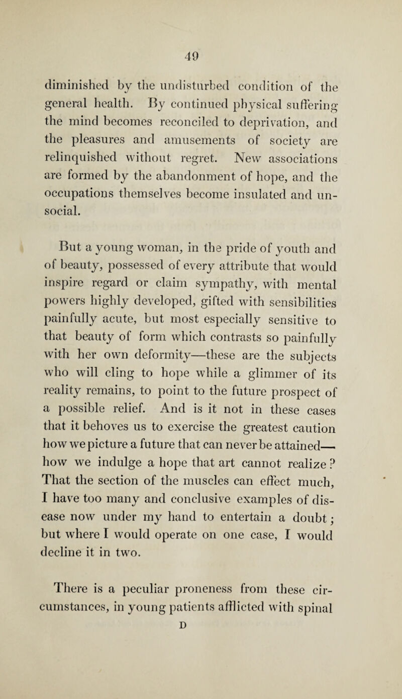 diminished by the undisturbed condition of the general healtli. By continued physical suffering the mind becomes reconciled to deprivation, and the pleasures and amusements of society are relinquished without regret. New associations are formed by the abandonment of hope, and the occupations themselves become insulated and un¬ social. But a young woman, in the pride of youth and of beauty, possessed of every attribute that would inspire regard or claim sympathy, with mental powers highly developed, gifted with sensibilities painfully acute, but most especially sensitive to that beauty of form which contrasts so painfully with her own deformity—these are the subjects who will cling to hope while a glimmer of its reality remains, to point to the future prospect of a possible relief. And is it not in these cases that it behoves us to exercise the greatest caution how we picture a future that can never be attained— how we indulge a hope that art cannot realize ? That the section of the muscles can effect much, I have too many and conclusive examples of dis¬ ease now under my hand to entertain a doubt; but where I would operate on one case, I would decline it in two. There is a peculiar proneness from these cir¬ cumstances, in young patients afflicted with spinal D