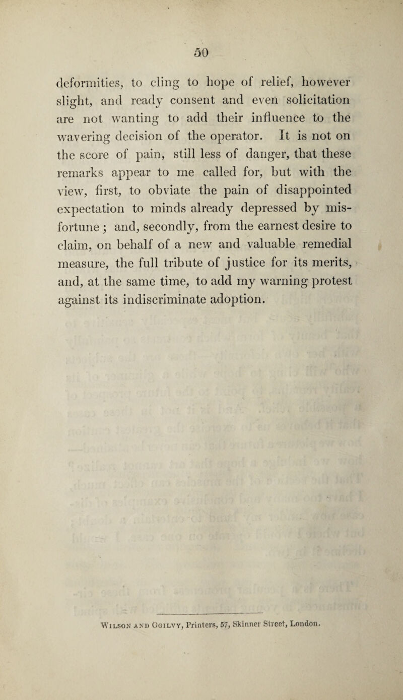 deformities, to cling to hope of relief, however slight, and ready consent and even solicitation are not wanting to add their influence to the wavering decision of the operator. It is not on the score of pain, still less of danger, that these remarks appear to me called for, but with the view, first, to obviate the pain of disappointed expectation to minds already depressed by mis¬ fortune ; and, secondly, from the earnest desire to claim, on behalf of a new and valuable remedial measure, the full tribute of justice for its merits, and, at the same time, to add my warning protest against its indiscriminate adoption. Wilson and Ogilyy, Printers, 57, Skinner Street, London.