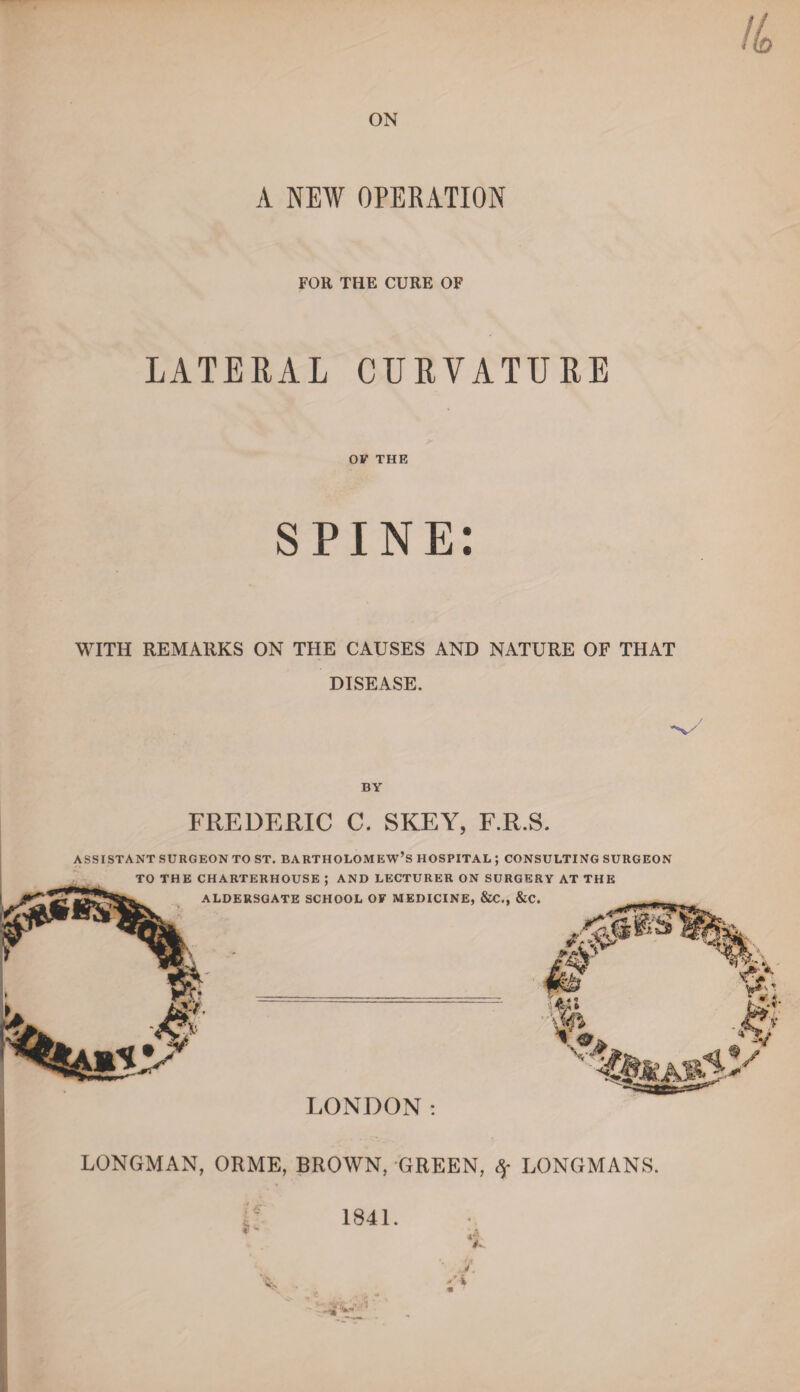 ON A NEW OPERATION FOll THE CURE OF LATERAL CURVATURE OF THE SPINE: WITH REMARKS ON THE CAUSES AND NATURE OF THAT DISEASE. BY FREDERIC C. SKEY, F.R.S. ASSISTANT SURGEON TO ST. BARTHOLOMEW’S HOSPITAL ; CONSULTING SURGEON TO THE CHARTERHOUSE : AND LECTURER ON SURGERY AT THE LONDON: LONGMAN, ORME, BROWN, GREEN, Sf LONGMANS. 1841.