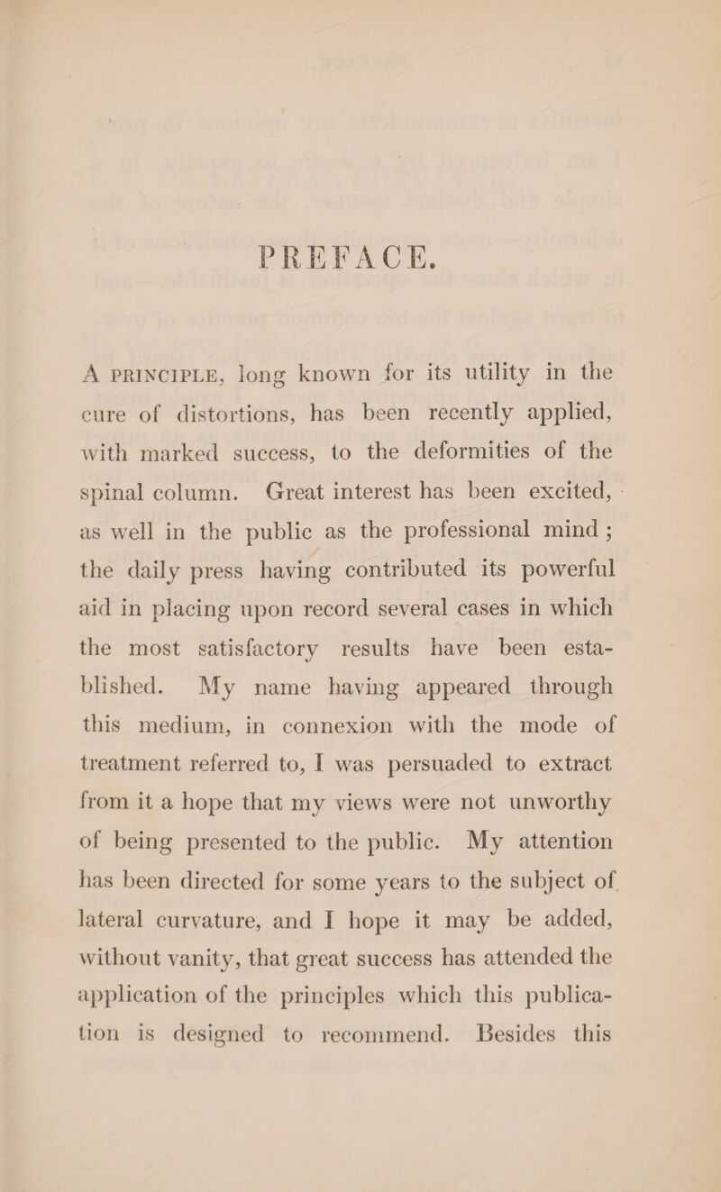 PREFACE. A principle, long known for its utility in the cure of distortions, has been recently applied, with marked success, to the deformities of the spinal column. Great interest has been excited, as well in the public as the professional mind ; the daily press having contributed its powerful aid in placing upon record several cases in which the most satisfactory results have been esta¬ blished. My name having appeared through this medium, in connexion with the mode of treatment referred to, I was persuaded to extract from it a hope that my views were not unworthy of being presented to the public. My attention has been directed for some years to the subject of lateral curvature, and I hope it may be added, without vanity, that great success has attended the application of the principles which this publica¬ tion is designed to recommend. Besides this