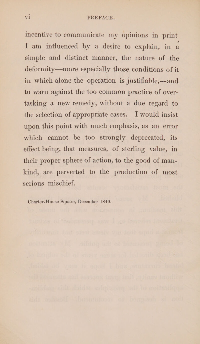incentive to communicate my opinions in print I am influenced by a desire to explain, in a simple and distinct manner, the nature of the deformity—more especially those conditions of it in which alone the operation is justifiable,—and to warn against the too common practice of over¬ tasking a new remedy, without a due regard to the selection of appropriate cases. I would insist upon this point with much emphasis, as an error which cannot be too strongly deprecated, its effect being, that measures, of sterling value, in their proper sphere of action, to the good of man¬ kind, are perverted to the production of most serious mischief. Charter-House Square, December 1840.