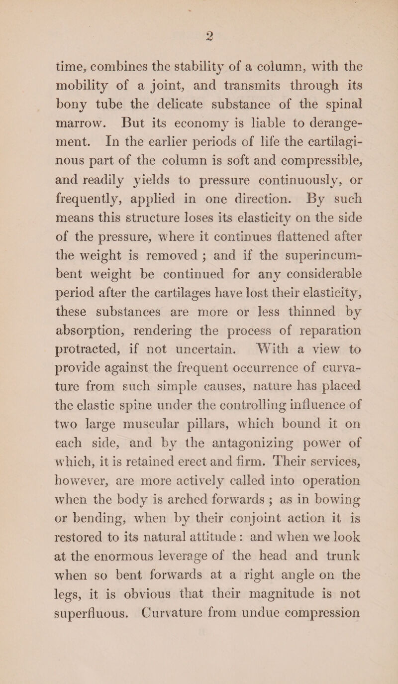 time, combines the stability of a column, with the mobility of a joint, and transmits through its bony tube the delicate substance of the spinal marrow. But its economy is liable to derange¬ ment. In the earlier periods of life the cartilagi¬ nous part of the column is soft and compressible, and readily yields to pressure continuously, or frequently, applied in one direction. By such means this structure loses its elasticity on the side of the pressure, where it continues flattened after the weight is removed ; and if the superincum¬ bent weight be continued for any considerable period after the cartilages have lost their elasticity, these substances are more or less thinned by absorption, rendering the process of reparation protracted, if not uncertain. With a view to provide against the frequent occurrence of curva¬ ture from such simple causes, nature has placed the elastic spine under the controlling influence of two large muscular pillars, which bound it on each side, and by the antagonizing power of which, it is retained erect and firm. Their services, however, are more actively called into operation when the body is arched forwards ; as in bowing or bending, when by their conjoint action it is restored to its natural attitude : and when we look at the enormous leverage of the head and trunk when so bent forwards at a right angle on the legs, it is obvious that their magnitude is not superfluous. Curvature from undue compression
