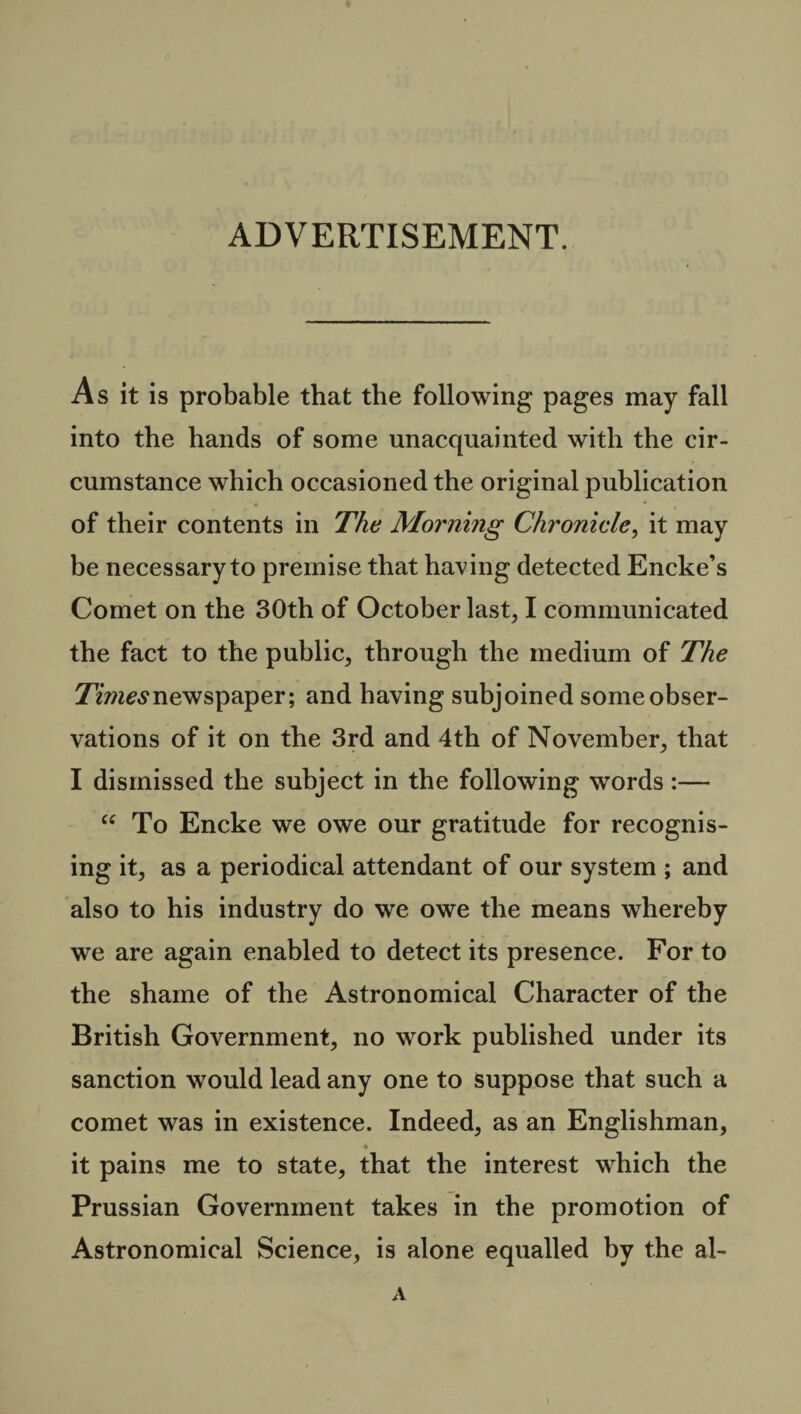 ADVERTISEMENT. As it is probable that the following pages may fall into the hands of some unacquainted with the cir¬ cumstance which occasioned the original publication of their contents in The Morning Chronicle, it may be necessary to premise that having detected Encke’s Comet on the 30th of October last, I communicated the fact to the public, through the medium of The Times newspaper; and having subjoined some obser¬ vations of it on the 3rd and 4th of November, that I dismissed the subject in the following words :— “ To Encke we owe our gratitude for recognis¬ ing it, as a periodical attendant of our system ; and also to his industry do we owe the means whereby we are again enabled to detect its presence. For to the shame of the Astronomical Character of the British Government, no work published under its sanction would lead any one to suppose that such a comet was in existence. Indeed, as an Englishman, it pains me to state, that the interest which the Prussian Government takes in the promotion of Astronomical Science, is alone equalled by the al- A