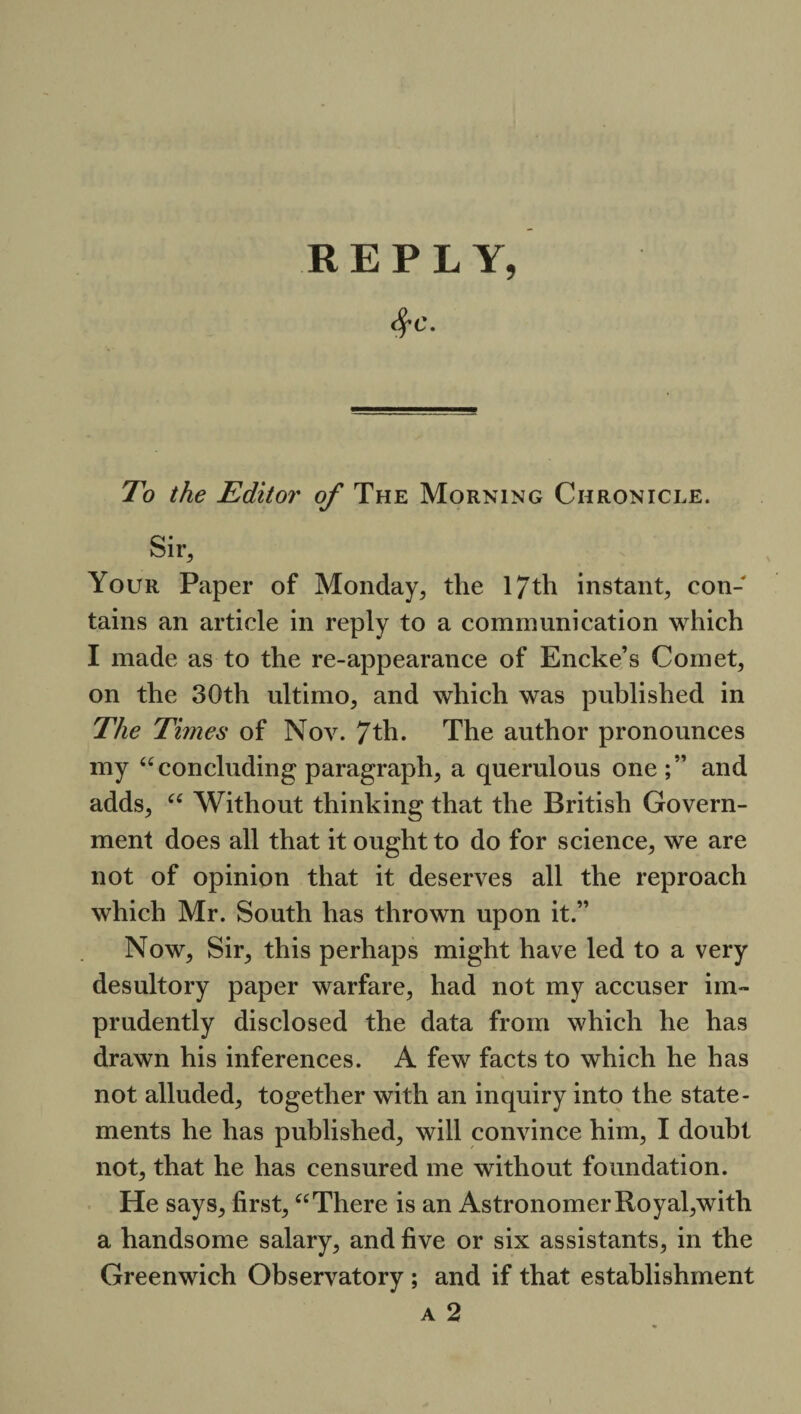 <fyc. To the Editor of The Morning Chronicle. Sir, Your Paper of Monday, the 17th instant, con¬ tains an article in reply to a communication which I made as to the re-appearance of Encke’s Comet, on the 30th ultimo, and which was published in The Times of Nov. 7th. The author pronounces my “ concluding paragraph, a querulous one and adds, “ Without thinking that the British Govern¬ ment does all that it ought to do for science, we are not of opinion that it deserves all the reproach which Mr. South has thrown upon it.” Now, Sir, this perhaps might have led to a very desultory paper warfare, had not my accuser im¬ prudently disclosed the data from which he has drawn his inferences. A few facts to which he has not alluded, together with an inquiry into the state¬ ments he has published, will convince him, I doubt not, that he has censured me without foundation. He says, first, “ There is an Astronomer Royal,with a handsome salary, and five or six assistants, in the Greenwich Observatory ; and if that establishment a 2