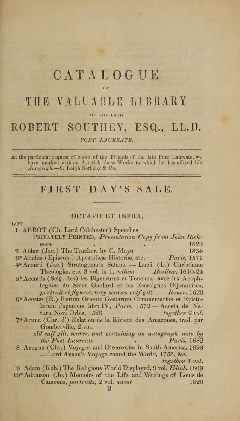 OF THE VALUABLE LIBBABY OP THE LATE ROBERT SOUTHEY, ESQ., LL.D. POET LAUREATE. At the particular request of some of the Friends of the late Poet Laureate, we have marked wdth an Asterisk those Works to which he has alRxed his Autograph.—S. Leigh Sotheby &amp; Co. FIRST DAY’S SALE. OCTAVO ET INFRA. LOT 1 ABBOT (Ch. Lord Colchester) Speeches Privately Printed, Presentation Copy from John Rick^ man ' . . 1829 2 Abbot (Jac.) The Teacher, by C, Mayo ISSA- S^Abidiae (Episccpi) Apostolicae Historise, etc. Paris, 1571 4*Acontii (Jac.) Stratagemata Satanse — Lucii (L.) ChristiaoaB Theologia?, etc. 3 vol. in 1, vellum Pasilece, 1610-24 5*Accords (Seig. des) les Bigarrures et Touches, avec les Apoph- tegmes du Sieur Gaulard et les Escraigiies Dijonnoises, portrait et figures, very scarce, calf gilt Rouen, 1620 G^'Acostae (E.) Rerum Oriente Gestarum Commentarius et Episto- larum Japonicis libri IV, Paris, 1572 — Acosta de Na- tura Novi Orbis, 1526 together 2 vol. 7*Acuna (Chr. d’) Relation de la Riviere des Amazones, trad, par Gomberville, 2 vol. old calf gilt, scarce, and containing an autograph note hy the Poet Laureate . Paris, 1682 8 Acugna (Chr.) Voyages and Discoveries in South America, 1698 —Lord Anson’s Voyage round the World, 1753, &amp;c. together 3 voL 9 Adam (Rob.) The Religious World Displayed, 3 vol. Edinh, 1809 10*Adamson (Jo.) Memoirs of the Life and Writings of Louis de Camoens, ormV.?, 2 vol. uncut 1820 B