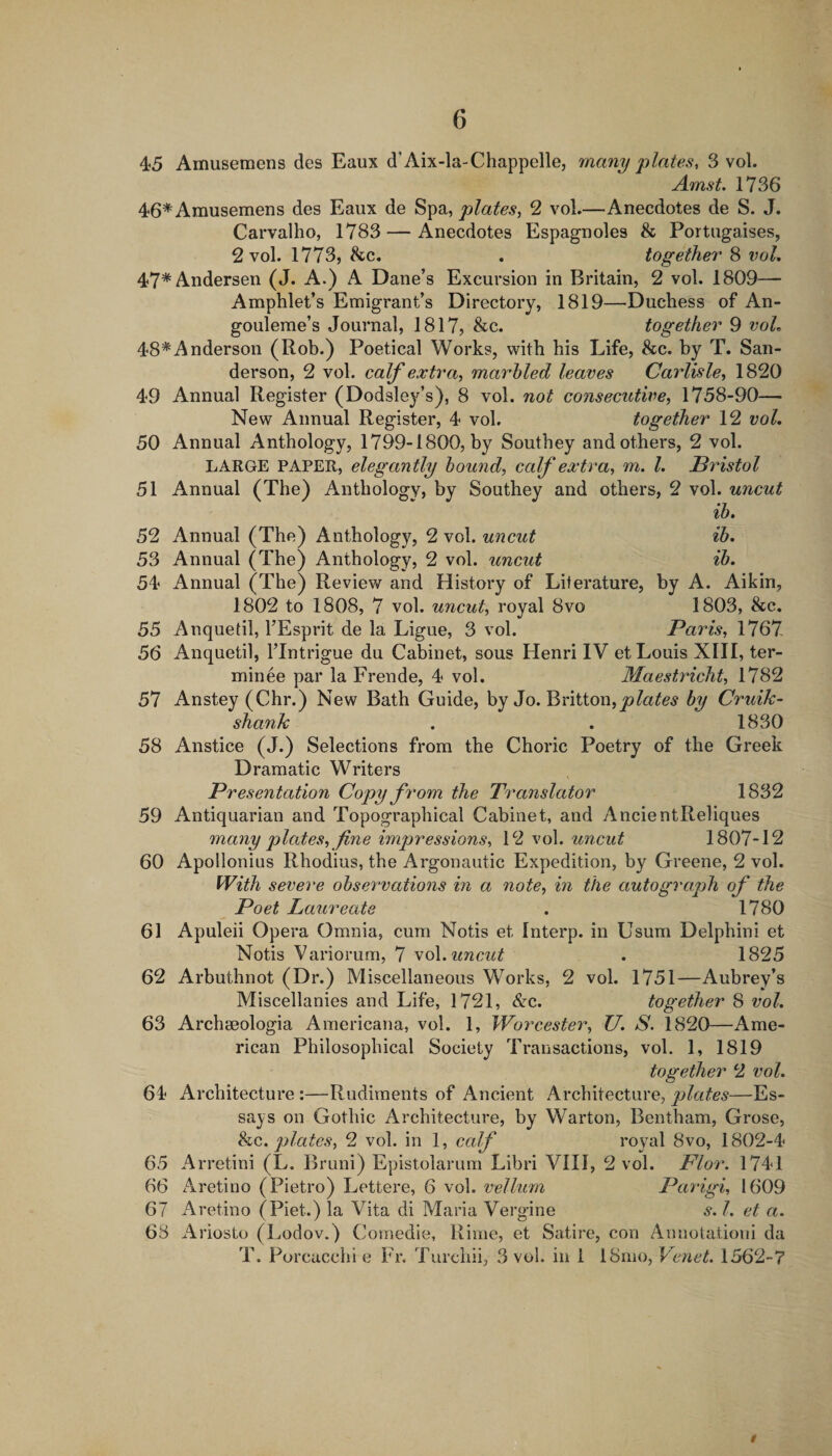 45 Amusemens des Eaux d'Aix-la-Chappelle, many plates, 3 vol. Amst, 1736 46* Amusemens des Eaux de Spa, plates, 2 vol—Anecdotes de S. J. Carvalho, 1783 — Anecdotes Espagnoles &amp; Portugaises, 2 vol. 1773, &amp;c. . together 8 vol, 47*Andersen (J. A.) A Dane’s Excursion in Britain, 2 vol. 1809— Amphlet’s Emigrant’s Directory, 1819—Duchess of An- gouleme’s Journal, 1817, &amp;c. together 9 voL 48*Anderson (Rob.) Poetical Works, with his Life, &amp;c. by T. San¬ derson, 2 vol. calf extra, marhled leaves Carlisle, 1820 49 Annual Register (Dodsley’s), 8 vol. not consecutive, 1758-90— New Annual Register, 4 vol, together 12 vol, 50 Annual Anthology, 1799-1800, by Southey and others, 2 vol. LARGE PAPER, elegantly hound, calf extra, m. I, Bristol 51 Annual (The) Anthology, by Southey and others, 2 vol. uncut ih, 52 Annual (The) Anthology, 2 vol. uncut ib, 53 Annual (The) Anthology, 2 vol. uncut ib, 54 Annual (The) Review and History of Literature, by A. Aikin, 1802 to 1808, 7 vol. uncut, royal 8vo 1803, &amp;c. 55 Anquetil, TEsprit de la Ligue, 3 vol. Paris, 1767 56 Anquetil, I’Intrigue du Cabinet, sous Henri IV et Louis XIII, ter- minee par la Frende, 4 vol. Maestricht, 1782 57 Anstey (Chr.) New Bath Guide, by Jo. Britton, by Cruik- shank . , 1830 58 Anstice (J.) Selections from the Choric Poetry of the Greek Dramatic Writers Presentation Copy from the Translator 1832 59 Antiquarian and Topographical Cabinet, and AncientReliques many p lates, fine imp)ressions, 12 vol. uncut 1807-12 60 Apollonius Rhodius, the Argonautic Expedition, by Greene, 2 vol. With severe observations in a note, in the autograph of the Poet Laureate , 1780 61 Apuleii Opera Omnia, cum Notis et Interp. in Usum Delphini et Notis Variorum, 7 soi, uncut , 1825 62 Arbuthnot (Dr.) Miscellaneous Works, 2 vol. 1751—Aubrey’s Miscellanies and Life, 1721, &amp;c. together 8 vol, 63 Archeeologia Americana, vol. 1, Worcester, U, S. 1820—Ame¬ rican Philosophical Society Transactions, vol. 1, 1819 together 2 vol. 64 Architecture :—Rudiments of Ancient Architecture, plates—Es¬ says on Gothic Architecture, by Warton, Bentham, Grose, he. plates, 2 vol. in 1, calf royal 8vo, 1802-4 65 Arretini (L. Bruni) Epistolarum Libri VIII, 2 vol. Flor. 1741 66 Aretino (Pietro) Lettere, 6 vol. vellum Parigi, 1609 67 Aretino (Piet.) la Vita di Maria Vergine s. 1. et a. 68 Ariosto (Lodov.) Comedie, Rime, et Satire, con Annotationi da T. Porcacchi e Fr. Turchii, 3 vol. in 1 18mo, Venet. 1562-7