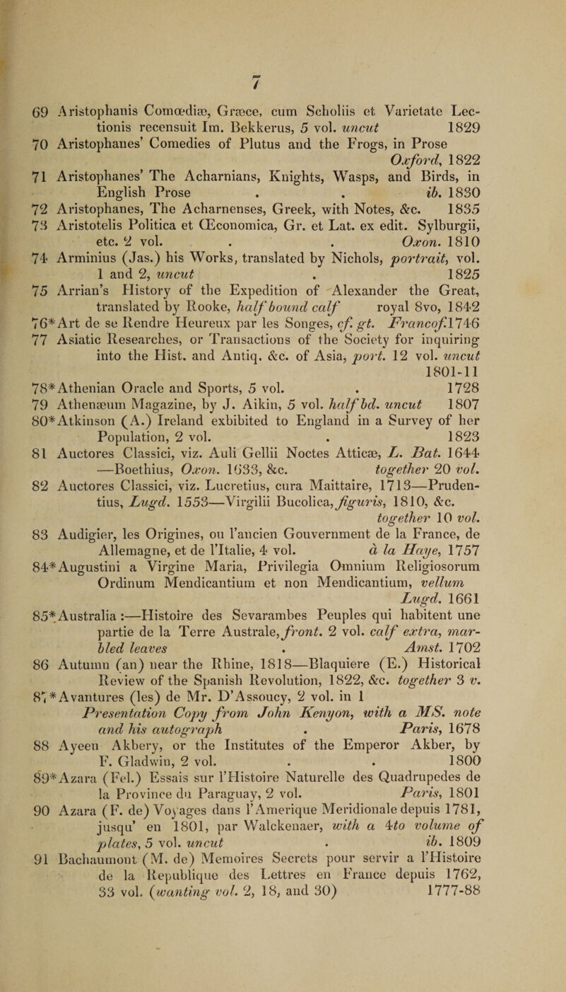 / 69 Aristoplianis Comoediso, Greece, cum Scholiis et Varietate Lec- tionis recensuit Im. Bekkerus, 5 vol. uncut 1829 70 Aristophanes’ Comedies of Plutus and the Frogs, in Prose Oxford^ 1822 71 Aristophanes’ The Acharnians, Knights, Wasps, and Birds, in English Prose . . ib, 1830 72 Aristophanes, The Acharnenses, Greek, with Notes, &amp;c. 1835 73 Aristotelis Politica et CEconomica, Gr. et Lat. ex edit. Sylburgii, etc. 2 vol. . . Oxon. 1810 74 Arminius (Jas.) his Works, translated by Nichols, portraity vol. 1 and 2, uncut . 1825 75 Arrian’s History of the Expedition of Alexander the Great, translated by Rooke, half bound calf royal 8vo, 1842 76* Art de se Rendre Heureux par les Songes, cf. gt. FrancofVl^iQ 77 Asiatic Researches, or Transactions of the Society for inquiring into the Hist, and Antiq, &amp;c. of Asia, port. 12 vol. uncut 1801-11 78* Athenian Oracle and Sports, 5 vol. . 1728 79 Athenaeum Magazine, by J. Aikin, 5 vol. liafbd. uncut 1807 80*Atkinson (A.) Ireland exhibited to England in a Survey of her Population, 2 vol. . 1823 81 Auctores Classic!, viz. Auli Gellii Nodes Atticae, L. Fat. 1644 —Boethius, Oxon. 1633, &amp;c. together 20 voL 82 Auctores Classic!, viz. Lucretius, cura Maittaire, 1713—Pruden- tius, Lugd. 1553—Virgilii Bucolica,^^n^W^, 1810, &amp;c. together 10 vol. 83 Audigier, les Origines, ou I’ancien Gouvernment de la France, de Allemagne, et de I’ltalie, 4 vol. a la Haye, 1757 84*Augustin! a Virgine Maria, Privilegia Omnium Religiosorum Ordinum Mendicantiurn et non Mendicantium, vellum Lugd. 1661 85* Australia :—Histoire des Sevarambes Peuples qui habitent une partie de la Terre Australe,yrow^. 2 vol. calf extra, mar¬ bled leaves . Arnst. 1702 86 Autumn (an) near the Rhine, 1818—Blaquiere (E.) Historical Review of the Spanish Revolution, 1822, &amp;c. together 3 v. 87*Avantures (les) de Mr. D’Assoucy, 2 vol. in 1 Presentation Copy from John Kenyon, with a MS. note and his autograph . Paris, 1678 88 Ayeen Akbery, or the Institutes of the Emperor Akber, by F. Gladwin, 2 vol. . . 1800 89*Azara (Fel.) Essais sur I’Histoire Naturelle des Quadrupedes de la Province du Paraguay, 2 vol. Paris, 1801 90 Azara (F. de)Vo} ages dans 1’Amerique Meridionale depuis 1781, jusqu’ en 1801, par Walckenaer, with a ^to volume of plates, 5 yo\. uncut . ib. 1809 91 Bacliaumont (M. de) Memoires Secrets pour servir a I’Histoire de la Republique des Lettres en France depuis 1762,