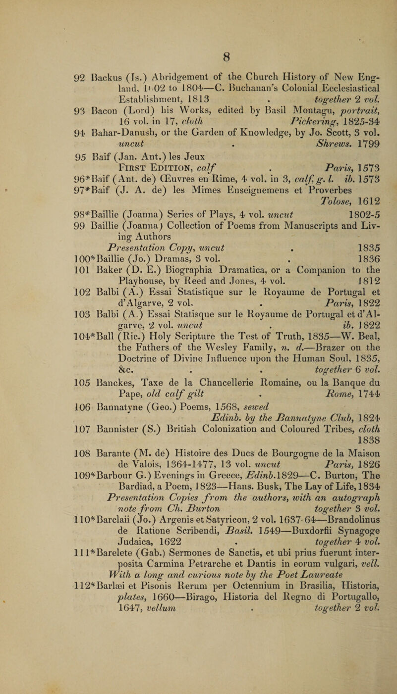 92 Backus (Is.) Abridgenieni of the Church History of New Eng¬ land, 1&lt;&gt;02 to 1804—C. Buchanan’s Colonial,Ecclesiastical Establishment, 1813 . together 2 vol. 93 Bacon (Lord) his Works, edited by Basil Montagu, portrait, 16 vol. in 17, cloth Pickering, 1825-34 94 Bahar-Danush, or the Garden of Knowledge, by Jo. Scott, 3 vol. uncut . Shrews. 1799 95 Baif (Jan. Ant.) les Jeux First Edition, calf . Paris^ 1573 96*Baif (Ant. de) QEuvres en Rime, 4 vol. in 3, calf g. 1. ih. 1573 97*Baif (J. A. de) les Mimes Enseignemens et Proverbes Tolose, 1612 98*Baillie (Joanna) Series of Plays, 4 vol. uncut 1802-5 99 Baillie (Joanna^ Collection of Poems from Manuscripts and Liv¬ ing Authors Presentation Copy, uncut . 1835 100*Baillie (Jo.) Dramas, 3 vol. . 1836 101 Baker (D. E.) Biographia Dramatica, or a Companion to the Playhouse, by Reed and Jones, 4 vol. 1812 102 Balbi (A.) Essai Statistique sur le Royaume de Portugal et d’Algarve, 2 vol, . Paris, 1822 103 Balbi (A.) Essai Statisque sur le Royaume de Portugal etd’Al- garve, 2 vol. uncut . ib. 1822 104*Ball (Ric.) Holy Scripture the Test of Truth, 1835—W. Beal, the Fathers of the Wesley Family, n. d.—Brazer on the Doctrine of Divine Influence upon the Human Soul, 1835, &amp;c. . . together 6 vol. 105 Banckes, Taxe de la Chancellerie Romaine, ou la Banque du Pape, old calf gilt . Rome, 1744 106 Bannatyne (Geo.) Poems, 1568, sewed Edinh. by the Bannatyne Club, 1824 107 Bannister (S.) British Colonization and Coloured Tribes, cloth 1838 108 Barante (M. de) Histoire des Dues de Bourgogne de la Maison de Valois, 1364-1477, 13 vol. uncut Paris, 1826 109*Barbour G.) Evenings in Greece, 1829—C. Burton, The Bardiad, a Poem, 1823—Hans. Busk, The Lay of Life, 1834 Presentation Copies from the authors, with an autograph note from Ch. Burton together 3 vol. 110*Barclaii (Jo.) Argenis et Satyricon, 2 vol. 1637 64—Brandolinus de Ratione Scribendi, Basil. 1549—Buxdorfii Synagoge Judaica, 1622 . together 4 vol. lll*Barelete (Gab.) Sermones de Sanctis, et ubi prius fuerunt inter- posita Carmina Petrarche et Dantis in eorum vulgari, veil. With a long and curious note by the Poet Laureate 112*Barla3i et Pisonis Rerum per Octennium in Brasilia, Historia, plates, 1660—Birago, Llistoria del Regno di Portugallo, 1647, vellum . together 2 vol.