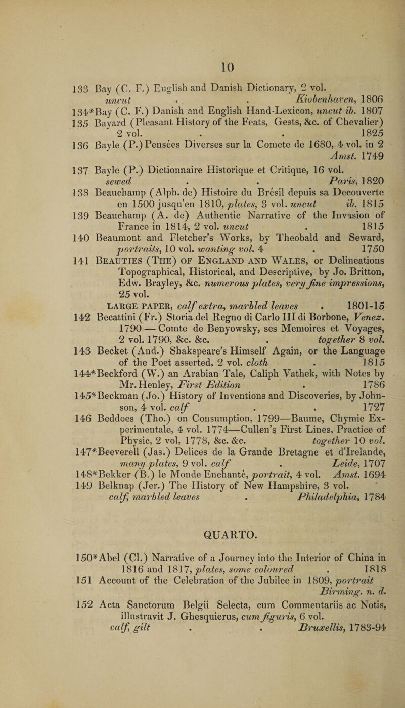 1S3 Bay (C. F.) English and Danish Dictionary, 2 vol. imcut • . Kiobenhaven, 1806 ISd^Bay (C. F.) Danish and English Hand-Lexicon, uncut ih. 1807 135 Bayard (Pleasant History of the Feats, Gests, &amp;c. of Chevalier) 2 vol. . . 1825 136 Bayle (P.)Pensees Diverses sur la Comete de 1680, 4 vol. in 2 Amst. 1749 137 Bayle (P.) Dictionnaire Historique et Critique, 16 vol. sewed . . Pa7'is, 1820 138 Beauchamp (Alph.de) Histoire du Bresil depuis sa Decouverte en 1500jusqu’en \d)\0, plates, 3 vol. tincut ih. 1815 139 Beauchamp (A. de) Authentic Narrative of the Invasion of France in ISlif, 2 vol. uncut . 1815 140 Beaumont and Fletcher’s Works, by Theobald and Sewai’d, portraits, 10 vol. wanting vol. 4 . 1750 141 Beauties (The) of England and Wales, or Delineations Topographical, Historical, and Descriptive, by Jo. Britton, Edw. Brayley, &amp;c. numerous plates^ very fine impressions^ 25 vol. LARGE PAPER, calf extra, marbled leaves . 1801-15 142 Becattini (Fr.) Storia del Regno di Carlo III di Borbone, Venez, 1790 — Comte de Benyowsky, ses Memoires et Voyages, 2 vol. 1790, &amp;c. &amp;c. . together 8 vol, 143 Becket (And.) Shakspeare’s Himself Again, or the Language of the Poet asserted, 2 vol. cloth . 1815 144*Beckford (W.) an Arabian Tale, Caliph Vathek, with Notes by M-Y.^^ovlIoy, First Edition . 1786 145*Beckman (Jo.) History of Inventions and Discoveries, by John¬ son, 4 vol. calf . . 1727 146 Beddoes (Tho.) on Consumption, 1799—Baume, Chymie Ex- perimentale, 4 vol. 1774—Cullen’s First Lines, Practice of Physic, 2 vol, 1778, &amp;c. &amp;c. together 10 vol. 147*Beeverell (Jas.) Delices de la Grande Bretagne et d’lrelande, many plates, 9 vol. calf . Leide, 1707 148*Bekker f B.) le Monde Enchante, portrait, 4 vol. Amst. 1694 149 Belknap (Jer.) The History of New Hampshire, 3 vol. calf, marbled leaves . Philadelphia, 1784 QUARTO. 150* Abel (Cl.) Narrative of a Journey into the Interior of China in 1816 1811, plates, some coloured . 1818 151 Account of the Celebration of the Jubilee in 1809, portrait Firming, n. d. 152 Acta Sanctorum Belgii Selecta, cum Commentariis ac Notis, illustravit J. Ghesquierus, cum figuris, 6 vol. calf, gilt , . Fruxellis, 1783-94