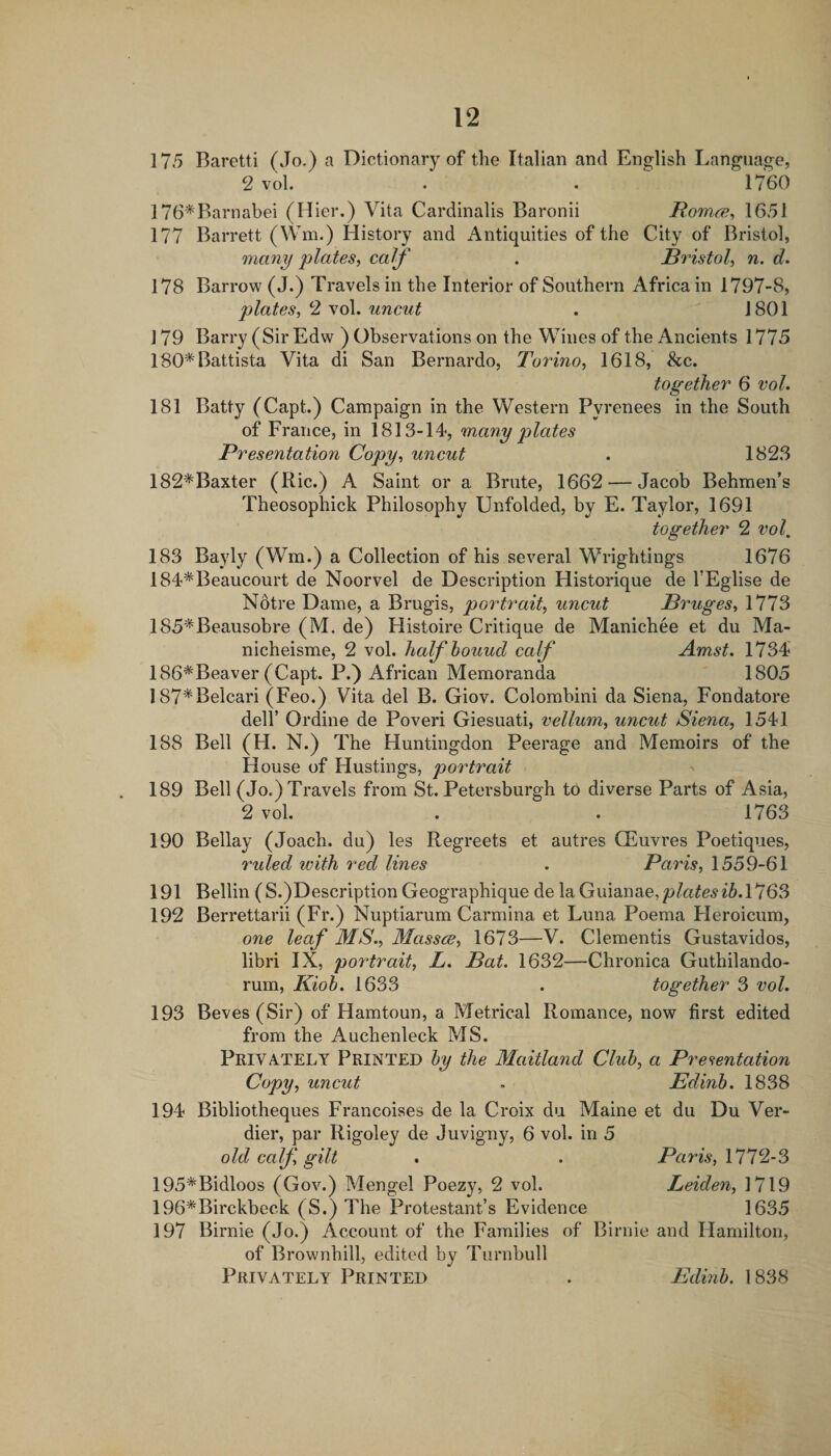 175 Baretti (Jo.) a Dictionary of the Italian and English Language, 2 vol. . . 1760 176*Barnabei (Hier.) Vita Cardinalis Baronii Romcs^ 1651 177 Barrett (Wm.) History and Antiquities of the City of Bristol, many plates, calf . JBristol, n. d. 178 Barrow (J.) Travels in the Interior of Southern Africa in 1797-8, plates, 2 vol. uncut . 1801 J 79 Barry (Sir Edw ) Observations on the Wines of the Ancients 1775 180* Battista Vita di San Bernardo, Torino, 1618, &c. together 6 vol. 181 Batty (Capt.) Campaign in the Western Pyrenees in the South of France, in 1813-14, many plates Presentation Copy, uncut . 1823 182*Baxter (Ric.) A Saint or a Brute, 1662 — Jacob Behmen’s Theosophick Philosophy Unfolded, by E. Taylor, 1691 together 2 vol, 183 Bayly (Wm.) a Collection of his several Wrightings 1676 184*Beaucourt de Noorvel de Description Historique de TEglise de Notre Dame, a Brugis, portrait, uncut Bruges, 1773 185*Beausobre (M. de) Histoire Critique de Manichee et du Ma- nicheisme, 2 vol. halfhouud calf Amst. 1734 186*Beaver (Capt. P.) African Memoranda 1805 187*Belcari (Feo.) Vita del B. Giov. Colombini da Siena, Fondatore deir Ordine de Poveri Giesuati, vellum, uncut Siena, 1541 188 Bell (H. N.) The Huntingdon Peerage and Memoirs of the H ouse of Hustings, portrait 189 Bell (Jo.) Travels from St. Petersburgh to diverse Parts of Asia, 2 vol. . . 1763 190 Bellay (Joach. du) les Regreets et autres CEuvres Poetiques, ruled with red lines . Paris, 1559-61 191 Beilin (S.)Description Geographique de la Gumnae,platesib.!*!63 192 Berrettarii (Fr.) Nuptiarum Carmina et Luna Poema Heroicum, one leaf MS., Masses, 1673—V. dementis Gustavidos, libri IX, portrait, L. Bat. 1632—Chronica Guthilando- rum, Kioh, 1633 . together 3 vol. 193 Beves (Sir) of Hamtoun, a Metrical Romance, now first edited from the Auchenleck MS. Privately Printed by the Maitland Club, a Presentation Copy, uncut . Edinb. 1838 194 Bibliotheques Francoises de la Croix du Maine et du Du Ver- dier, par Rigoley de Juvigny, 6 vol. in 5 old calf gilt . . Paris, 111%3 195*Bidloos (Gov.) Mengel Poezy, 2 vol. Leiden, 1719 196*Birckbeck (S.) The Protestant’s Evidence 1635 197 Birnie (Jo.) Account of the Families of Birnie and Hamilton, of Brownhill, edited by Turnbull Privately Printed Edinb. 1838