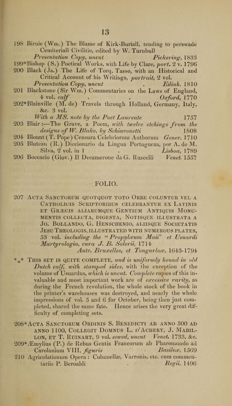 198 Biriiie (Will.) The Blame of Kirk-Buriall, tending^ to perswade Cemiteriall Civilitie, edited by W. Tunibull Presentation Copy^ uncut Pickerings 1883 199*Bishop (S.) Poetical Works, with Life by Clare, port. 2 v. 1796 200 Black (Ja.) The Life of Torq. Tasso, with an Historical and Critical Account of his Writings, portrait, 2 vol. Presentation Copy, uncut . Edinh. 1810 201 Blackstone (Sir Wm.) Commentaries on the Laws of England, 4 vol. . . O^rford, 1770 202*Blainville (M. de) Travels through Llolland, Germany, Italy, 8cc. 3 vol. With a MS. note hy the Poet Laureate 1757 203 Blair:—The Grave, a Poem, with twelve etchings f rom the designs of W. Elake, hy Schiavonetti 1808 204 Blount (T. Pope) Censura Celebriorum Authorum Genev. 1710 205 Bluteau (IL) Diccionario da Lingua Portugueza, por A. de M. Silva, 2 vol. in 1 . Lisboa, 1789 206 Boccacio (Giov.) II Decamerone da G. lluscelli Venet. 1557 FOLIO. 207 Acta Sanctorum quotquot toto Orbe coluntur vel a Catholicis Scriptoribus celebrantur ex Latinis ET GRiECIS ALIARUMQUE GENTIUM ANTIQUIS MONU- MENTIS COLLECTA, DIGESTA, NOTISQUE ILLUSTRATA A Jo. BoLLANDO, G. HeNSCHENIO, ALIISQUE SOCIETATIS JESU THEOLOGIS, illustrated with NUMEROUS PLATES, 53 vol. including the “ Propylceum' Mail' et Usuardi Martyrologia, cur a J. B. Soleidi, 1714 Ante. Bruxelles, et Tongarlooi, 1643-1794 This set is quite complete, and is uniformly hound in old Butch calf, with stamped sides, with the exception of the volume of Usuardus, which is uncut. Complete copies of this in¬ valuable and most important work are of excessive rarity, as during the French revolution, the whole stock of the book in the printer’s warehouses was destroyed, and nearly the whole impressions of vol, 5 and 6 for October, being then just com¬ pleted, shared the same fate. Hence arises the very great dif¬ ficulty of completing sets. 208*Acta Sanctorum Ordinis S. Benedicti ab anno 500 ad ANNO 1100, COLLEGIT DOMNUS L. D’ACHERY, J. MaBIL- LON, ET T. Ruinart, 9 ^o\. sewed, uncut Venet. 1733, &amp;c. 209*YEmylius (P.) de Rebus Gentis Francorura ab Pharomundo ad Carolanitim VHI, Basilece, 1569 210 Agricolationum Opera : Columellae, Varronis, etc. cum commen- tariis P. Beroaldi . Regii, 1496