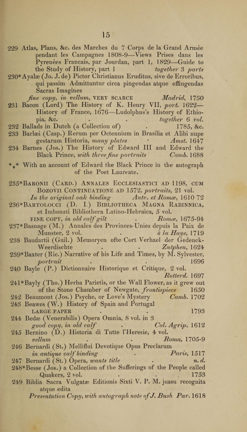 229 Atlas, Plans, &amp;c. des Marches du 7 Corps de la Grand Armee pendant les Carapagnes 1808-9—Views Prises dans les Pyrenees Francais, par Jourdan, part 1, 1829—Guide to the Study of History, part 1 together 3 parts 230*Ayal8e (Jo. J. de) Pictor Christianus Eruditus, sive de Erroribus, qui passim Admittuntur circa pingendas atque effingendas Sacras Imagines fine copy^ in vellum^ VERY SCARCE Madrid^ 1730 231 Bacon (Lord) The History of K. Henry VH, port. 1622— History of France, 1676—Ludolphus’s History of Ethio¬ pia, &amp;c. . . together 6 vol. 232 Ballads in Dutch (a Collection of) . 1785, &amp;c. 233 Barlaei (Casp.) Rerum per Octennium in Brasilia et Alibi nupe gestarum Historia, many plates * Amst. 16^7 234 Barnes (Jos.) The History of Edward HI and Edward the Black Prince, with three fine portraits Camh. 1688 With an account of Edward the Black Prince in the autograph of the Poet Laureate. 235*Baronii (Card.) Annales Ecclesiastici ad 1198, cum Bozovil CONTINUATIONE AD \ 51% portraits, 21 vol. In the original oaTc binding Antv. et Honice, 1610 72 236*Bartolocci (D. I.) Bibliothecy Magna Rabinnica, et Imbonati Bibliotheca Latino-Hebraica, 5 vol. COVY, in old calf gilt . 1675-94 237*Basnage (M.) Annales des Provinces* Unies depuis la Paix de Munster, 2 vol. . a la Haye, 1719 238 Baudartii (Guil.) Memoryen ofte Cort Verhael der Gedenck- Weerdischte . . Zutphen, 1624 239*Baxter (Ric.) Narrative of his Life and Times, by M. Sylvester, portrait . . 1696 240 Bayle (P.) Dictionnaire Historique et Critique, 2 vol. Hotter d. 1697 241*Bayly (Tho.) Herba Parietis, or the Wall Flower, as it grew out of the Stone Chamber of Newgate, frontispiece 1650 242 Beaumont (Jos.) Psyche, or Love’s Mystery Camh. 1702 243 Beawes (W.) History of Spain and Portugal LARGE PAPER . . 1793 244 Bedae (Venerabilis) Opera Omnia, 8 vol. in 3 good copy, in old calf . Col. Agrip. 1612 245 Bernino (D.) Historia di Tutte I’Heresie, 4 vol. vellum . . Roma, 1705-9 246 Bernardi (St.) Melliflui Devotique Opus Preclarum in antique calf binding . Paris, 1517 247 Bernardi (St.) Opera, wants title . n.d. 248*Besse (Jos.) a Collection of the Sufferings of the People called Quakers, 2 vol. . . 1753 249 Biblia Sacra Vulgatae Editionis Sixti V. P. M. jussu recognita atque edita Presentation Copy, with autograph note of J. Bush Par. 1618