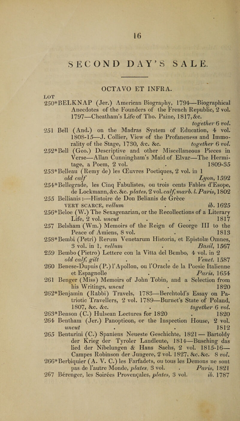SECOND DAY’S SALE. OCTAVO ET INFRA. LOT 250*BELKNAP (Jer.) American Biography, 1794—Biographical Anecdotes of the F'ounders of the French Republic, 2 vol. 1797—Cheatham’s Life of Tho. Paine, 1817,&amp;c. together 6 iwl. 251 Bell (And.) on the Madras System of Education, 4 vol. 1808-15—J. Collier, View of the Profaneness and Immo¬ rality of the Stage, 1730, &amp;c. &amp;c. together 6 vol, 252*Bell (Geo.) Descriptive and other Miscellaneous Pieces in Verse—Allan Cunningham’s Maid of Elvar—The Hermi¬ tage, a Poem, 2 vol. . 1809-35 253*Belleau (Remy de) les CEuvres Poetiques, 2 vol. in 1 old calf . . LyoUy 1592 254*Bellegrade, les Cinq Fabulistes, ou trois cents Fables d’Esope, de Lockmann, &amp;c. &amp;c. plates^ 2 vol. calf marh. 1. Parisy 1802 255 Bellianis:—Histoire de Don Belianis de Grece VERY SCARCE, vellum . ib. 1625 256*Beloe (W.) The Sexagenarian, or the Recollections of a Literary Life, 2 vol. uncut . . 1817 257 Belsham (Wm.) Memoirs of the Reign of George III to the Peace of Amiens, 8 vol. . 1813 258*Bembi (Petri) Rerum Venetarum Historia, et Epistolae Omnes, 3 vol. in 1, vellum . Basil, 1567 259 Bembo (Pietro) Lettere con la Vitta del Bembo, 4 vol. in 2 old calf gilt . . Venet. 1587 260 Benese-Dupuis (P.) rApollon, ou I’Oracle de la Poesie Italienne et Espagnolle . Pains, \65^ 261 Benger (Miss) Memoirs of John Tobin, and a Selection from his Writings, uncut • 1820 262*Benjamin (Rabbi) Travels, 1783—Berchtold’s Essay on Pa¬ triotic Travellers, 2 vol. 1789—Burnet’s State of Poland, 1807, &amp;c. &amp;c. . together 6 vol. 263*Benson (C.) Hulsean Lectures for 1820 . 1820 264 Bentham (Jer.) Panopticon, or the Inspection House, 2 vol. uncut . . 1812 265 Benturini (C.) Spaniens Neueste Geschichte, 1821 — Bartoldy der Krieg der Tyroler Landleute, 1814—Busching das lied der Nibelungen &amp; Hans Sachs, 2 vol. 1815-16— Campes Robinson der Jungere, 2 vol. 1827, &amp;c. &amp;c. 8 vol. 266*Berbiquier (A. V. C.) les Farfadets, ou tous les Demons ne sont pas de I’autre Monde,3 vol. . Paris, 267 Berenger, les Soirees Proven^ales, 3 vol. ih. 1787