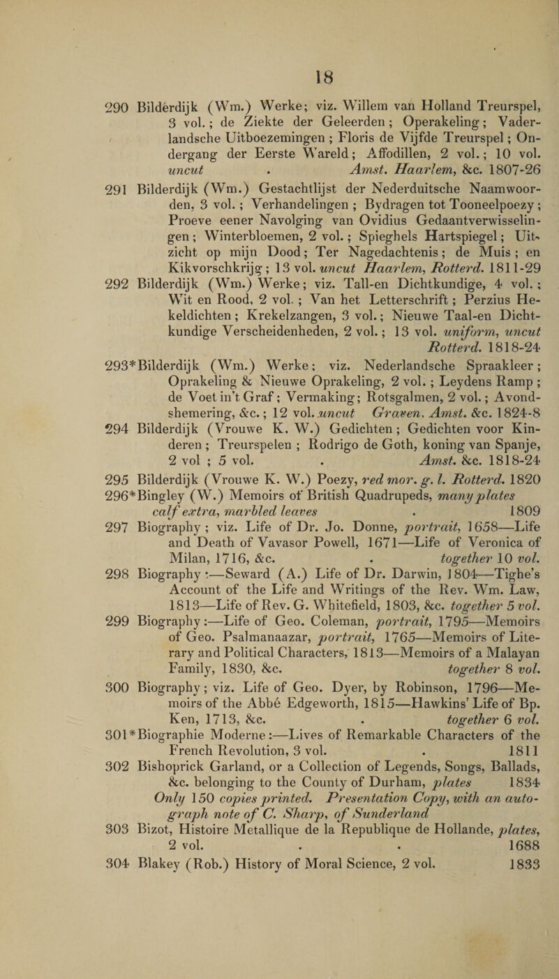 290 Bilderdijk (Wm.) Werke; viz. Willem van Holland Treurspel, 3 vol.; de Ziekte der Geleerden; Operakeling; Vader- landsche Uitboezemingen ; Floris de Vijfde Treurspel; On- dergang der Eerste Wareld; AfFodillen, 2 vol.; 10 vol. uncut . Amst, Haarlem, &amp;c. 1807-26 291 Bilderdijk (Wm.) Gestachtlijst der Nederduitsche Naamwoor- den, 3 vol. ; Verhandelingen ; Bydragen tot Tooneelpoezy ; Proeve eener Navolging van Ovidius Gedaantverwisselin- gen ; Winterbloemen, 2 vol.; Spieghels Hartspiegel; Uit-* zicht op mijn Dood; Ter Nagedachtenis; de Muis ; en Kikvorschkrijg ; 13 vol. uncut Haarlem, Hotterd. 1811-29 292 Bilderdijk (Wm.) Werke; viz. Tall-en Dichtkundige, 4 vol.; Wit en Rood, 2 vol.; Van bet Letterscbrift; Perzius He- keldicbten; Krekelzangen, 3 vol.; Nieuwe Taal-en Dicbt- kundige Verscbeidenheden, 2 vol.; 13 vol. uniform, uncut Hotterd. 1818-24 293*Bilderdijk (Wm.) Werke; viz. Nederlandsche Spraakleer; Oprakeling &amp; Nieuwe Oprakeling, 2 vol. ; Leydens Ramp ; de Voetin’t Graf; Vermaking; Rotsgalmen, 2 vol.; Avond- shemering, &amp;c.; 12 uncut Graven, Amst. &amp;c. 1824-8 294 Bilderdijk (Vrouwe K. W.) Gedicbten; Gedicbten voor Kin- deren ; Treurspelen ; Rodrigo de Goth, koning van Spanje, 2 vol ; 5 vol. . Amst, &amp;c. 1818-24 295 Bilderdijk (Vrouwe K. W.) Poezy, red mor. g. 1. Hotterd, 1820 296*Bingley (W.) Memoirs of British Quadrupeds, many plates calf extra, marhled leaves , 1809 297 Biography; viz. Life of Dr. Jo. Donne, portrait, 1658—Life and Death of Vavasor Powell, 1671—Life of Veronica of Milan, 1716, &amp;c. . together 10 vol. 298 Biography;—Seward (A.) Life of Dr. Darwin, 1804—Tighe’s Account of the Life and Writings of the Rev. Wm. Law, 1813—Life of Rev. G. Whitefield, 1803, &amp;c. together 5 vol. 299 Biography;—Life of Geo. Coleman, po7'traif, 1795—Memoirs of Geo. Psalmanaazar, portrait, 1765—Memoirs of Lite¬ rary and Political Characters, 1813—Memoirs of a Malayan Family, 1830, &amp;c. together 8 vol. 300 Biography; viz. Life of Geo. Dyer, by Robinson, 1796—Me¬ moirs of the Abbe Edgeworth, 1815—Hawkins’Life of Bp. Ken, 1713, &amp;c. . together 6 vol. 301 *Biographie Moderne :—Lives of Remarkable Characters of the French Revolution, 3 vol. . 1811 302 Bishoprick Garland, or a Collection of Legends, Songs, Ballads, &amp;c. belonging to the County of Durham, plates 1834 Only 150 copies printed. Presentation Copy, with an auto- graph note of C. Sharp, of Sunderland 303 Bizot, Histoire Metallique de la Republique de Hollande, plates, 2 vol. . . 1688 304 Blakey (Rob.) History of Moral Science, 2 vol. 1833