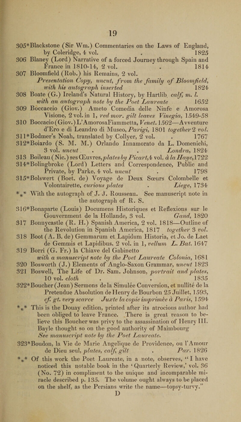 305*Blackstone (Sir Wm.) Commentaries on the Laws of England, by Coleridge, 4- vol. . 1825 306 Blaney (Lord) Narrative of a forced Journey through Spain and France in 1810-14, 2 vol. . 1814 307 Bloomfield (Rob.) his Remains, 2 vol. Presentation Copy, uncut, from the family of Ploomfeld, with his autograph inserted 1824 308 Boate (G.) Irelands Natural History, by Hartlib. calf, m. 1. with an autograph note hy the Poet Laureate 1652 309 Boccaccio (Giov.) Ameto Comedia delle Ninfe e Amorosa Visione, 2 vol. in 1, redmor. gilt leaves Vinegia, 1549-58 310 Boccacio(Giov.)L’AmorosaFiammetta, Venet. 1562—Avventure d’Ero e di Leandro di Museo,1801 together^ vol. 311^Bodmer’s Noah, translated by Collyer, 2 vol. . 1767 312*Boiardo (S. M. M.) Orlando Innamorato da L. Domenichi, 3 vol. uncut. . . luondra, 1824 313 Boileau(Nic.)sesCEuvres,Jt9Za^^^Z&gt;^7^^car^,4 vol. dlaHaye,\122 314*Bolingbroke (Lord) Letters and Correspondence, PuWic and Private, by Parke, 4 vol. uncut . 1798 315*Bolswert (Boet. de) Voyage de Deux Soeurs Colombelle et Volontairette, curious plates . Liege, 1734 With the autograph of J. J. Rousseau. See manuscript note in the autograph of R. S. 316*Bonaparte (Louis) Documens Historiques et Reflexions sur le Gouvernment de la Hollande, 3 vol. Gand, 1820 317 Bonnycastle (R. H.) Spanish America, 2 vol. 1818—Outline of the Revolution in Spanish America, 1817 together 3 vol. 318 Boot (A. B. de) Gemmarum et Lapidum Historia, et Jo. de Laet de Gemmis et Lapidibus, 2 vol. in 1, vellum L.Bat. 1647 319 Borri (G. Fr.) la Chiave del Gabinetto with a manuscript note hy the Poet Laureate Colonia, 1681 320 Bosworth (J.) Elements of Anglo-Saxon Grammar, uncut 1823 321 Boswell, The Life of Dr. Sam. Johnson, portrait and plates, 10 vol. cloth . . 1835 322*Boucher (Jean) Sermons dela Simulee Conversion, et nullite de la Pretendue Absolution de Henry de Bourbon 25 Juillet, 1593, cf. gt. very scarce Juxte la copie imprimee d Paris, 1594 This is the Douay edition, printed after its atrocious author had been obliged to leave France. .There is great reason to be¬ lieve this Boucher was privy to the assassination of Henry HI. Bayle thought so on the good authority of Maimbourg See manuscript note hy the Poet Laureate. 323*Boudon, la Vie de Marie Angelique de Providence, ou 1’Amour de Dieu plates, calf gilt . Par. 1826 Of this work the Poet Laureate, in a note, observes, I have noticed this notable book in the ‘ Quarterly Review,’ vol. 36 (No. 72) in compliment to the unique and incomparable mi¬ racle described p. 135. The volume ought always to be placed on the shelf, as the Persians write the name—topsy-turvy.” D