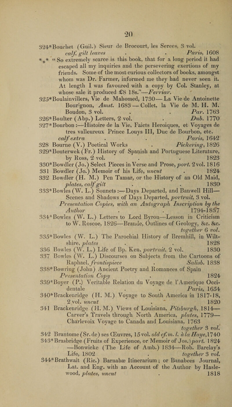 324*Boucbet (Guil.) Sieur de Brocourt, les Serees, 3 vol. calf, gilt leaves . . Paris, 1608 So extremely scarce is this book, that for a long period it had escaped all my inquiries and the persevering exertions of my friends. Some of the most curious collectors of books, amongst whom was Dr. Farmer, informed me they had never seen it. At length I was favoured with a copy by Col. Stanley, at whose sale it produced £8 18s.'’—Ferriar. 325*Boulainvillers, Vie de Mahomed, 1730—La Vie de Antoinette Bourignon, Amst. 1683 — Collet, la Vie de M. H. M. Boudon, 3 vol. . . Par. 1763 326*Boulter (Abp.) Letters, 2 vol. . Duh. 1770 327* Bourbon :—Histoire de la Vie, Faicts Heroiques, et Voyages de tres valleureux Prince Louys III, Due de Bourbon, etc. calf extra . . Paris, 1642 328 Bourne (V.) Poetical Works . PieJeering, 1826 329*Bouterwek (Fr.) History of Spanish and Portuguese Literature, by Ross, 2 vol. . . 1823 330*Bowdler (Jo.) Select Pieces in Verse and Prose, 2vol. 1816 331 Bowdler (Jo.) Memoir of his Life, uncut . 1824 332 Bowdler (H. M.) Pen Tamar, or the History of an Old Maid, plates, calf gilt . . 1830 333*Bowles (W. L.) Sonnets:—Days Departed, and Banwell Hill— Scenes and Shadows of Days Departed, portrait, 3 vol. Presentation Copies, with an Autograph Inscription hy the Author . . 1794-1837 334* Bowles (W. L.) Letters to Lord Byron—Lesson in Criticism to W. Roscoe, 1826—Brande, Outlines of Geology, &amp;c. &amp;c. together 6 vol. 335*Bowles (W. L.) The Parochial History of Bremhill, in Wilt¬ shire, . . 1828 336 Bowles (W. L.) Life of Bp. portrait, 2 vol. 1830 337 Bowles (W. L.) Discourses on Subjects from the Cartoons of frontispiece . Salish. 1838 338*Bowring (John) Ancient Poetry and Romances of Spain Presentation Copy . 1824 339*Boyer (P.) Veritable Relation du Voyage de FAmerique Occi- dentale . . Paris, 1654 340*Brackenridge (H. M.) Voyage to South America in 1817-18, 2 vol. uncut . “ 1820 341 Brackenridge (H. M.) Views of Louisiana, Pitshurgh, 1814— Carver’s Travels through North America, plates, 1779— Charlevoix Voyage to Canada and Louisiana, 1763 together 3 vol. 342 Brantome(Sr.de) ses CEuvres, 15vol. oldcf.m. 1. alaHaye,\'l 343*Brasbridge (Fruits of Experience, or Memoir of 3o?,.)port. 1824 —Bonwicke (The Life of Amb.) 1834—Rob. Barclay’s Life, 1802 . together 3 vol. 344*Brathwait (Ric.) Barnabse Itinerarium; or Banabees Journal, Lat. and Eng. with an Account of the Author by Hasle- vioodi, plates, uncut . 1818