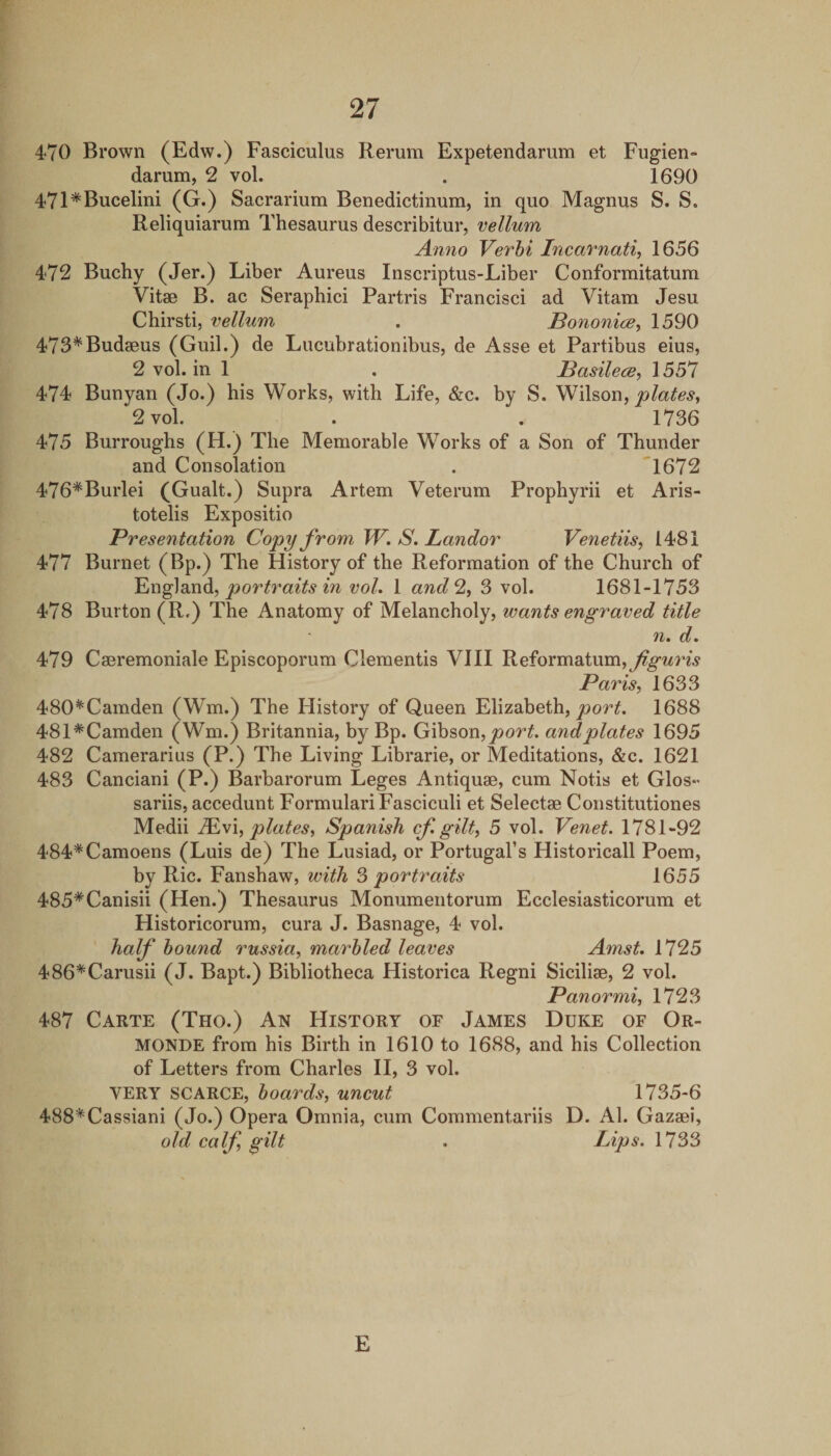 470 Brown (Edw.) Fasciculus Rerum Expetendarum et Fugien- darum, 2 vol. . 1690 471*Bucelim (G.) Sacrarium Benedictinum, in quo Magnus S. S. Reliquiarum Thesaurus describitur, vellum Anno Verhi Incavnati, 1656 472 Buchy (Jer.) Liber Aureus Inscriptus-Liber Conformitatum Vitae B. ac Seraphici Partris Francisci ad Vitam Jesu Chirsti, vellum . Bononice, 1590 473*Budaeus (Guil.) de Lucubrationibus, de Asse et Partibus eius, 2 vol. in 1 . Basilece^ 1557 474 Bunyan (Jo.) bis Works, with Life, &amp;c. by S. plates, 2 vol. . , 1736 475 Burroughs (H.) The Memorable Works of a Son of Thunder and Consolation . 1672 476*Burlei (Gualt.) Supra Artem Veterum Propbyrii et Aris- totelis Expositio Presentation Copy from W. S. Landor Venetiis, 1481 477 Burnet (Bp.) The History of the Reformation of the Church of ^Yig]3iXidi, portraits m vol. 1 and 2, 3 vol. 1681-1753 478 Burton (R-) The Anatomy of Melancholy, wants engraved title n. d. 479 Caeremoniale Episcoporum dementis VIII Reformatum,j^^«^rw Paris, 1633 480*Camden (Wm.) The History of Queen Elizabeth, 1688 481*Camden (Wm.) Britannia, by Bp. Gibson, andplates 1695 482 Camerarius (P.) The Living Librarie, or Meditations, &amp;c. 1621 483 Canciani (P.) Barbarorum Leges Antiquae, cum Notis et Glos- sariis, accedunt Formulari Fasciculi et Selectae Constitutiones Medii M,\\, plates, Spanish cf gilt, 5 vol. Venet. 1781-92 484*Camoens (Luis de) The Lusiad, or Portugal’s Historical! Poem, by Ric. Fanshaw, with 3 portraits 1655 485*Canisii (Hen.) Thesaurus Monumentorum Ecclesiasticorum et Historicorum, cura J. Basnage, 4 vol. half hound russia, marbled leaves Amst. 1725 486*Carusii (J. Bapt.) Bibliotheca Historica Regni Siciliae, 2 vol. Panormi, 1723 487 Carte (Tho.) An History of James Duke of Or¬ monde from his Birth in 1610 to 1688, and his Collection of Letters from Charles II, 3 vol. VERY SCARCE, boards, uncut 1735-6 488*Cassiani (Jo.) Opera Omnia, cum Commentariis D. Al. Gazaei, old calf, gilt . Lips. 1733 E