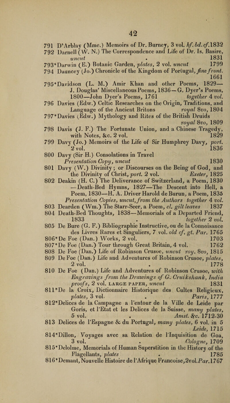 791 D’Arblay (Mme.) Memoirs of Dr. Burney, 3 vol. hf, bd.cf.\^‘^2 792 Darnell (W. N.) The Correspondence and Life of Dr. Is. Basire, uncut . 1831 793'^Darwin (^E.) Botanic Garden, 'plates, 2 vol. uncut 1799 794 Dauncey (Jo.) Chronicle of the Kingdom of Portugal, front. 1661 795'^Davidson (L. M.) Amir Khan and other Poems, 1829— J. Douglas’ Miscellaneous Poems, 1836 —G. Dyer’s Poems, 1800—John Dyer’s Poems, 1761 together A vol. 796 Davies (Edw.) Celtic Researches on the Origin, Traditions, and Language of the Ancient Britons ro'yal 8vo, 1804 797'^Davies (Edw.) Mythology and Rites of the British Druids ro'yal 8vo, 1809 798 Davis (J. F.) The Fortunate Union, and a Chinese Tragedy, with Notes, &amp;c. 2 vol. 1829 799 Davy (Jo.) Memoirs of the Life of Sir Humphrey Davy, port. 2 vol. . 1836 800 Davy (Sir H.) Consolations in Travel Presentation Copy, uncut 1830 801 Davy (W.) Divinity ; or Discourses on the Being of God, and the Divinity of Christ, 2 vol. Exeter, 1825 802 Deakin (H. C.) The Deliverance of Switzerland, a Poem, 1830 — Death-Bed Hymns, 1827—The Descent into Hell, a Poem, 1830—H. A. Driver Harold de Burun, a Poem, 1835 Presentation Copies, uncut, from the Authors together 4 vol. 803 Dearden (Wm.) The Starr-Seer, a Poem, cl. gilt leaves 1837 804 Death-Bed Thoughts, 1838—Memorials of a Departed Friend, 1833 . together 2 vol. 805 De Bure (G. F.) Bibliographie Instructive, ou de la Connoisance des Livres Rares et Singuliers, 7 vol. old cf. gt. Par. 1765 806^De Foe (Dan.) Works, 2 vol. 1703 807^De Foe (Dan.) Tour through Great Britain, 4 vol. 1762 808 De Foe (Dan.) Life of Robinson Crusoe, uncut roy. 8vo, 1815 809 DeFoe (Dan.) Life and Adventures of Robinson Crusoe, 2 vol. . 1778 810 De Foe (Dan.) Life and Adventures of Robinson Crusoe, 'with Engravings from the Drawings of G. Cruikshank, hidia proofs, 2 vol. LARGE PAPER, uncut 1831 811’''De la Croix, Dictionnaire Historique des Cultes Religieux, plates, 8 vol . Paris, 1777 812''^Delices de la Campagne a I’entour de la Ville de Leide par Goris, et I’Etat et les Delices de la Suisse, many plates, 5 vol. • Amst. 8^c. 1712-30 813 Delices de I’Espagne &amp; du Portugal, many plates, 6 vol. in 5 Leide, 1715 Sld'^Dillon, Voyages avec sa Relation de ITnquisition de Goa, 3 vol. . Cologne, 1709 815''Delolme, Memorials of Human Superstition in the History of the Flagellants, plates • 1785 816'^Demant, Nouvelle Histoire de I’Afrique Francoise,2vol.Par. 1767