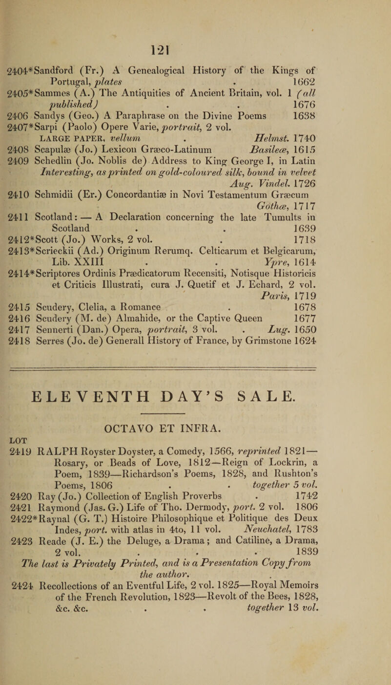 2404*Sandford (Fr.) A Genealogical History of the Kings of Portugal, . 1(362 2405*Sammes (A.) The Antiquities of Ancient Britain, vol. 1 (all published) . . 1676 2406 Sandys (Geo.) A Paraphrase on the Divine Poems 1638 2407*Sarpi (Paolo) Opere Varie, 2 vol. LARGE PAPER, vellum . Helmst. 1740 2408 Scapulae (Jo.) Lexicon Graeco-Latinum JBasilece^ 1615 2409 Schedlin (Jo. Noblis de) Address to King George I, in Latin Interesting^ as printed on gold-coloured silk, hound in velvet Aug. Vindel, 1726 2410 Schmidii (Er.) Concordantiae in Novi Testamentum Graecum Gothce, 1717 2411 Scotland: — A Declaration concerning the late Tumults in Scotland . . 1639 2412^Scott (Jo.) Works, 2 vol. . 1718 2413*Scrieckii (Ad.) Originum Rerumq. Celticarum et Belgicarum, Lib. XXIII . . Ypre, 1614 2414*Scriptores Ordinis Praedicatorum Recensiti, Notisque Historicis et Criticis lllustrati, cura J. (^uetif et J. Echard, 2 vol. Paris, 1719 2415 Scudery, Clelia, a Romance . 1678 2416 Scudery (M. de) Almahide, or the Captive Queen 1677 2417 Sennerti (Dan.) Opera, portrait, 3 vol. . Lug. 1650 2418 Serres (Jo. de) Generali History of France, by Grimstone 1624 ELEVENTH DAY’S SALE. OCTAVO ET INFRA. LOT 2419 RALPH Royster Doyster, a Comedy, 1566, reprinted 1821— Rosary, or Beads of Love, 1812—Reign of Lockrin, a Poem, 1839—Richardson’s Poems, 1828, and Rushton’s Poems, 1806 . • together 5 vol. 2420 Ray (Jo.) Collection of English Proverbs . 1742 2421 Raymond (Jas. G.) Life of Tho. Dermody, port. 2 vol. 1806 2422*Raynal (G. T.) Histoire Philosophique et Politique des Deux Indes, with atlas in 4to, 11 vol. Neuchatel, 1783 2423 Reade (J. E.) the Deluge, a Drama; and Catiline, a Drama, 2 vol. . • • 1839 The last is Privately Printed, and is a Presentation Copy from the author. 2424 Recollections of an Eventful Life, 2 vol. 1825—Royal Memoirs of the French Revolution, 1823—Revolt of the Bees, 1828, &c. &c. . . together 13 vol.