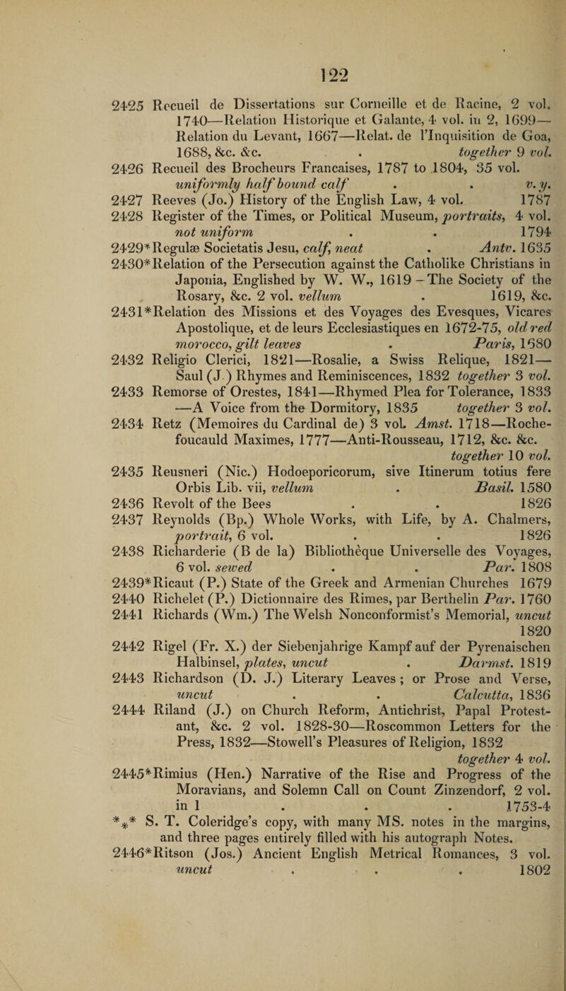 1^2 2425 Recueil de Dissertations sur Corneille et de Racine, 2 vol. 1740—Relation Historique et Gal ante, 4 vol. in 2, 1699— Relation du Levant, 1667—Relat.de Tlnquisition de Goa, 1688, &c. &c. . together 9 vol. 2426 Recueil des Brocheurs Francaises, 1787 to 1804, 35 vol. uniformly half bound calf . . v.y. 2427 Reeves (Jo.) History of the English Law, 4 vol. 1787 2428 Register of the Times, or Political Museum, portraits, 4 vol. not uniform . . 1794 2429'*^Regul30 Societatis Jesu, calf neat . Antv. 1635 2430* Relation of the Persecution against the Catholike Christians in Japoriia, Englished by W. W,, 1619—The Society of the Rosary, &c. 2 vol. vellum . 1619, &c. 2431*Relation des Missions et des Voyages des Evesques, Vicares Apostolique, et de leurs Ecclesiastiques en 1672-75, old red morocco, gilt leaves . Paris, \6S0 2432 Religio Clerici, 1821—Rosalie, a Swiss Relique, 1821— Saul (J ) Rhymes and Reminiscences, 1832 together 3 vol. 2433 Remorse of Orestes, 1841—Rhymed Plea for Tolerance, 1833 —A Voice from the Dormitory, 1835 together 3 vol. 2434 Retz (Memoires du Cardinal de) 3 vol. Amst. 1718—Roche¬ foucauld Maximes, 1777—Anti-Rousseau, 1712, &c. &c. together 10 vol. 2435 Reusneri (Nic.) Hodoeporicorum, sive Itinerum totius fere Orbis Lib. vii, vellum . Basil. 1580 2436 Revolt of the Bees . . 1826 2437 Reynolds (Bp.) Whole Works, with Life, by A. Chalmers, portrait, 6 vol. . . 1826 2438 Richarderie (B de la) Bibliotheque Universelle des Voyages, 6 vol. sewed . . Par. 1808 2439*Ricaut (P.) State of the Greek and Armenian Churches 1679 2440 Richelet (P.) Dictionnaire des Rimes, par Berthelin Par. 1760 2441 Richards (Wm.) The Welsh Nonconformist’s Memorial, uncut 1820 2442 Rigel (Fr. X.) der Siebenjahrige Kampf auf der Pyrenaischen plates, uncut . Darmst. 1819 2443 Richardson (D. J.) Literary Leaves ; or Prose and Verse, uncut . . Calcutta, 1836 2444 Riland (J.) on Church Reform, Antichrist, Papal Protest¬ ant, &c. 2 vol. 1828-30—Roscommon Letters for the Press, 1832—Stowell’s Pleasures of Religion, 1832 together 4 vol. 2445*Rimius (Hen.) Narrative of the Rise and Progress of the Moravians, and Solemn Call on Count Zinzendorf, 2 vol. in 1 . . . 1753-4 S. T. Coleridge’s copy, with many MS. notes in the margins, and three pages entirely filled with his autograph Notes. 2446*Ritson (Jos.) Ancient English Metrical Romances, 3 vol. uncut . . . 1802