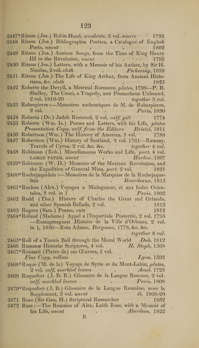 244'7*Ritson (Jos.) Robin Hood, tvoodcuts, 2 yo\. scarce 1795 2448 Ritson (Jos.) Bibliographia Poeiica, a Catalogue of English Poets, uncut . . 1802 2449 Ritson (Jos.) Ancient Songs, from the Time of King Henry III to the Revolution, uncut . 1792 2450 Ritson (Jos.) Letters, with a Memoir of his Author, by Sir H. Nicolas, 2 vol. 1833 2451 Ritson (Jos.) The Life of King Arthur, from Ancient Histo¬ rians, &c. . . 1825 2452 Roberte the Devyll, a Metrical RomsAice, plates, 1798—P. B. ShelW, The Cenci, a Tragedy, and Prometheus Unbound, 2 vol. 1819-20 together 3 vol. 2453 Robespierre :—Memoires authentiques de M. de Robespierre, 2 vol. . . Paris, 1830 2454 Roberts (Dr.) Judah Restored, 2 vol. calf, gilt 1774 2455 Roberts (Win. Is.) Poems and Letters, with his Life, plates Presentation Copy, calf, from the Editors Pidstol, 1811 2456 Robertson (Wm.) The History of America, 3 vol. 1788 2457 Robertson (Wm.) History of Scotland, 2 vol. 1761—Ramsay, Travels of Cyrus, 2 vol. &c. &e. together 4 vol. 2458 Robinson (Rob.) Miscellaneous Works and Life, po7't. 4 vol. LARGE PAPER, uncut . Harlow, 1807 2459*Robinson (W. D.) Memoirs of the Mexican Revolution, and the Expedition of General Mina, port, 2 vol. 1821 2460*Rochejaquelein :—Memoires de la Marquise de la Rochejaque- lein . . . JBourdeaux, 1815 2461*Rochon (Alex.) Voyages a Madagascar, et aux hides Orien- tales, 3 vol. in 1 . Paris, 1802 2462 Rodd (Tho.) History of Charles the Great and Orlando, and other Spanish Ballads, 2 vol. . 1812 2463 Rogers (Sam.) Poems, cuts . 1812 2464^Roland (Madame) Appel a ITmpartiale Posterite, 2 vol. 1795 —Romagmagnesi Jdistoire de la Ville d’Orleans, 2 vol. in 1, 1830—RotaAdamo, Bergamo, 1778, &c. &c. together 8 vol. 2465*Roll of a Tennis Ball through the Moral World Duh. 1812 2466 Romanse Historiae Scriptores, 4 vol. H. Steph, 1568 2467*Ronsard (Pierre de) ses Oeuvres, 5 vol. Fine Copy, vellum . . Lyon, 1592 2468* Roque (M. de la) Voyage de Syrie et du M.oni-\jdhm, plates, 2 vol, calf, marbled leaves . Amst. 1723 2469 Roquefort (J. B. B.) Glossaire de la Langue Romane, 2 vol. calf 7na7'hled leaves . Paris, 1808 2470*Roquefort (J. B.) Glossaire de la Langue Romaine, avec la Supplement, 3 vol. uncut ih. 1808-20 2471 Rose (Sir Geo. H.) Scriptural Researches 1832 2472 Ross :—The Remains of Alex. Leith Ross, with a Memoir of his Life, uncut . Aberdeen, 1822 R