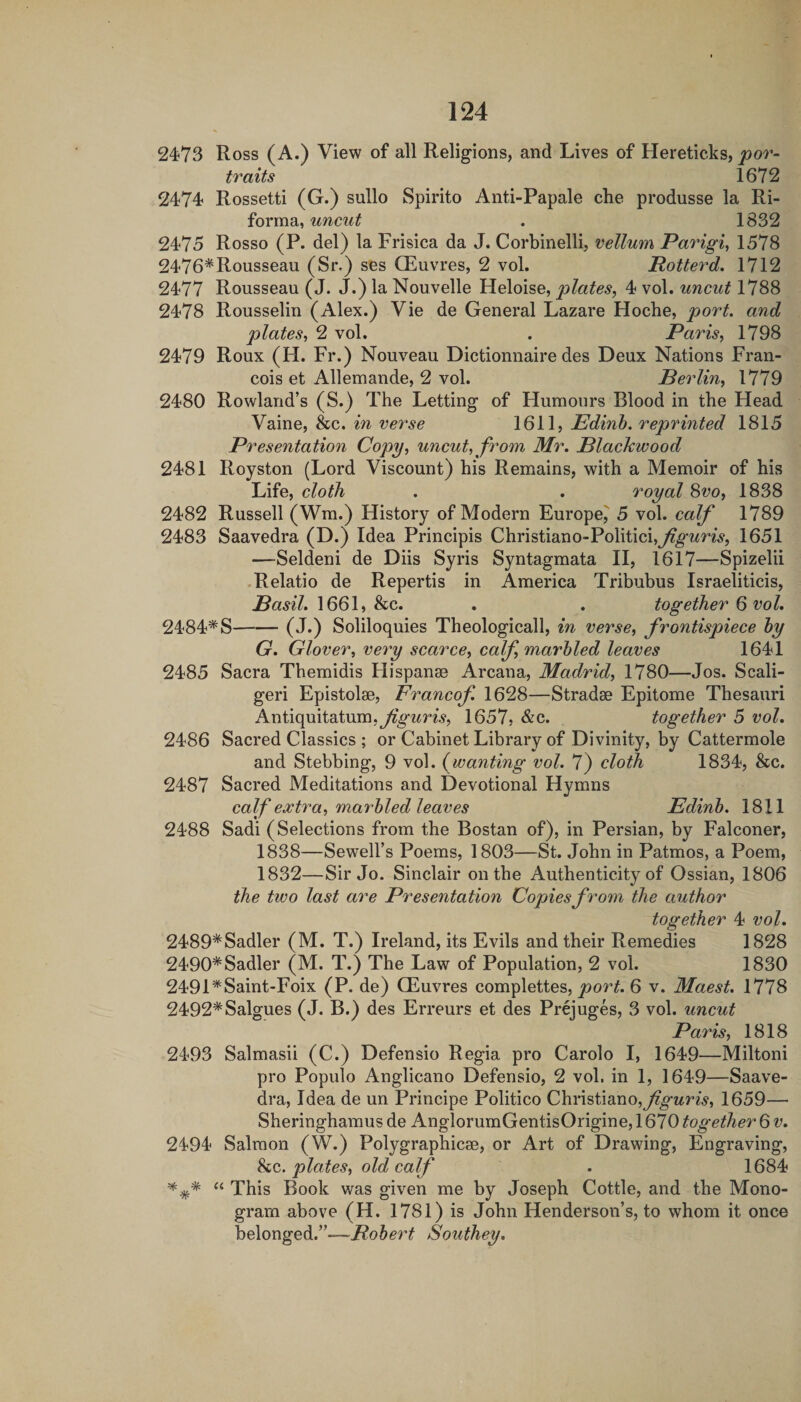 2473 Ross (A.) View of all Religions, and Lives of Hereticks, 'por¬ traits 1672 2474 Rossetti (G.) sullo Spirito Anti-Papale che produsse la Ri- forma, uncut . 1832 2475 Rosso (P. del) la Frisica da J. Corbinelli, vellum Parigi, 1578 2476*Rousseau (Sr.) ses CEuvres, 2 vol. Potterd, 1712 2477 Rousseau (J. J.) la Nouvelle Heloise, plates, 4 vol. uncut 1788 2478 Rousselin (Alex.) Vie de General Lazare Hoche, port, and plates, 2 vol. . Paris, 1798 2479 Roux (H. Fr.) Nouveau Dictionnaire des Deux Nations Fran¬ cois et Allemande, 2 vol. Berlin, 1779 2480 Rowland’s (S.) The Letting of Humours Blood in the Head Vaine, &c. in verse 1611, Edinb. reprinted 1815 Presentation Copy, uncut, from Mr. Blackwood 2481 Royston (Lord Viscount) his Remains, with a Memoir of his Life, cloth . . royal Svo, 1838 2482 Russell (Wm.) History of Modern Europe^ 5 vol. calf 1789 2483 Saavedra (D.) Idea Principis Christiano-Politici,^^wW5, 1651 —Seldeni de Diis Syris Syntagmata II, 1617—Spizelii Relatio de Repertis in America Tribubus Israeliticis, 1661, &c. . . together Q vol, 2484*S-(J.) Soliloquies Theological!, in verse, frontispiece by G. Glover, very scarce, calf, marbled leaves 1641 2485 Sacra Themidis Hispanse Arcana, Madrid, 1780—Jos. Scali- geri Epistolse, Francof 1628—Stradse Epitome Thesauri Antiquitatum.yjgi^H-y, 1657, &c. together 5 vol. 2486 Sacred Classics ; or Cabinet Library of Divinity, by Cattermole and Stebbing, 9 vol. {wanting vol. 7) cloth 1834, &c. 2487 Sacred Meditations and Devotional Hymns calf extra, marbled leaves Edinb. 1811 2488 Sadi (Selections from the Bostan of), in Persian, by Falconer, 1838—Sewell’s Poems, 1803—St. John in Patmos, a Poem, 1832—Sir Jo. Sinclair on the Authenticity of Ossian, 1806 the two last are Presentation Copiesfro7n the author together 4 vol. 2489*Sadler (M. T.) Ireland, its Evils and their Remedies 1828 2490*Sadler (M. T.) The Law of Population, 2 vol. 1830 2491*Saint-Foix (P. de) CEuvres complettes, port. 6 v. Maest. 1778 2492*Salgues (J. B.) des Erreurs et des Prejuges, 3 vol. uncut Pa7'is, 1818 2493 Salmasii (C.) Defensio Regia pro Carolo I, 1649—Miltoni pro Populo Anglicano Defensio, 2 vol, in 1, 1649—Saave¬ dra, Idea de un Principe Politico Christiano,^^^??^, 1659— Sheringhamus de AnglorumGentisOrigine, 1670 together 6 v. 2494 Salmon (W.) Polygraphicse, or Art of Drawing, Engraving, 8cc. plates, old calf . 1684 *^* “ This Book was given me by Joseph Cottle, and the Mono¬ gram above (H. 1781) is John Henderson’s, to whom it once belonged.”—Robert Southey,