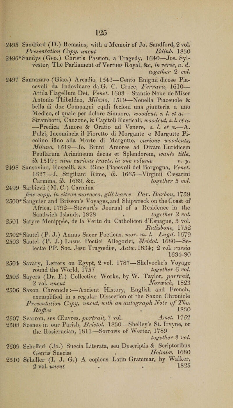 2495 Sandford (D.) Remains, with a Memoir of Jo. Sandford, 2 vol. Presentation Copy, uncut Edinh. 1830 2496*Sandys (Geo.) Christ’s Passion, a Tragedy, 1640—Jos. Syl¬ vester, The Parliament of Vertues Royal, &c, in verse, n. d, together 2 vol, 2497 Sannazaro (Giac.) Arcadia, 1543—Cento Enigmi dicose Pia- cevoli da Indovinare da G. C. Croce, Ferrara, 1610—■ Attila Flagellum Dei, Venet. 1603—Stan tie None de Miser Antonio Thibaldeo, Milano, 1519—Nouella Piaceuole & bella di due Compagni equli fecioni una giunteria a uno Medico, el quale per dolore Simuore, woodcut, s. 1. et a.— Strambotti, Canzone, & Capitoli Rusticali, woodcut, s. 1. et a, —Predica Amore & Oratio ad Venere, s, 1. et a.—A. Pulzi, Incomincia il Fioretto di Morgante e Margutte Pi- colino ifino alia Morte di Margutte, curious woodcuts, Milano, 1519—Jo. Bruni Amores ad Divam Euridicem Peullarum Arimineum decus et Splendorem, wants title, ib. 1519 ; nine curious tracts, in one volume v. y. 2498 Sansovino, Ruscelli, &c. Rime Piacevoli del Borgogna, Venet. 1627—J. Stigiliani Rime, ib. 1665—Virginii Csesarini Carmina, ib. 1669, &c. together 5 vol. 2499 Sarbievii (M. C.) Carmina fine copy, in citron morocco, gilt leaves Par. Barbou, 1759 2500*Saugnier and Brisson’s Voyages,and Shipwreck on the Coast of Africa, 1792—Stewart’s Journal of a Residence in the Sandwich Islands, 1828 . together 2 vol. 2501 Satyre Menippee, de la Vertu du Catholicon d’Espagne, 3 vol. Ratisbone, 1752 2502*Sautel (P. J.) Annus Sacer Poeticus, mor. m. 1. Lugd. 1679 2503 Sautel (P. J.) Lusus Poetici Allegorici, Meidol. 1680—Se- lectae PP. Soc. Jesu Tragoedise, Autw. 1634; 2 vol. russia 1634-80 2504 Savary, Letters on Egypt, 2 vol. 1787—Shelvocke’s Voyage round the World, 1757 together 6 vol. 2505 Sayers (Dr. F.) Collective Works, by W. Taylor, portrait, 2 vol. uncut . Norwich, 1823 2506 Saxon Chronicle:—Ancient History, English and French, exemplified in a regular Dissection of the Saxon Chronicle Presentation Copy, uncut, with an autograph Note of Tho. Raffles . . 1830 2507 Scarron, ses CEuvres, 7 vol. Amst. 1752 2508 Scenes in our Parish, Bristol, 1830—Shelley’s St. Irvyne, or the Rosicrucian, 1811—Sorrows of Werter, 1789 together 3 vol, 2509 Schefferi (Jo.) Suecia Literata, seu Descriptis Sl Scriptoribus Gentis Sueciae . HolmicB, 1680 2510 Scheller (I. J. G.) A copious Latin Grammar, by Walker, 2 vol. uncut . • 1825
