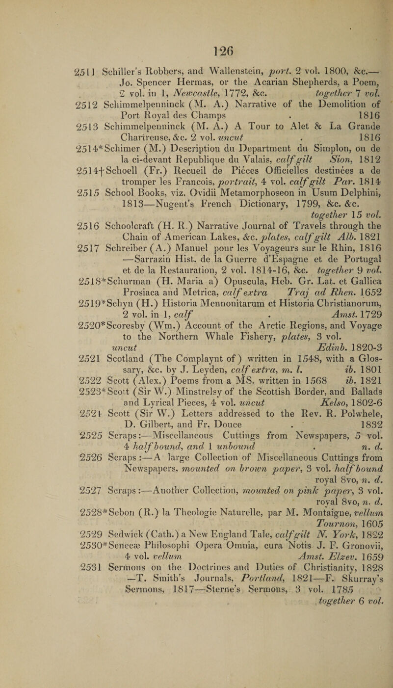 2511 Schiller’s Robbers, and Wallenstein, port. 2 vol. 1800, &c.— Jo. Spencer Hermas, or the Acarian Shepherds, a Poem, 2 vol. in 1, Newcastle^ See. together 7 vol. 2512 Schimmelpenninck (M. A.) Narrative of the Demolition of Port Royal des Champs . 1816 2513 Schimmelpenninck (M. A.) A Tour to Alet & La Grande Chartreuse,&c. 2 vol. . 1816 2514'^Schimer (M.) Description du Department du Simplon, ou de la ci-devant Republique du Valais, calf gilt Sion, 1812 2514fSchoell (Fr.) Recueil de Pieces Officielles destinees a de tromper les portrait, 4 vol. calf gilt Par. 1814 2515 School Books, viz. Ovidii Metamorphoseon in Usum Delphini, 1813—-Nugent’s French Dictionary, 1799, See. &c. together 15 vol. 2516 Schoolcraft (H. R.) Narrative Journal of Travels through the Chain of American Lakes, See. plates, calf gilt Alh. 1821 2517 Schreiber (A.) Manuel pour les Voyageurs sur le Rhin, 1816 —Sarrazin Hist, de la Guerre d’Espagne et de Portugal et de la Restauration, 2 vol. 1814-16, &c. together 9 vol. 2518*Schurman (H. Maria a) Opuscula, Heb. Gr. Lat. et Gallica Prosiaca and Metrica, calf extra Traj ad Rhen. 1652 2519*Schyn (FL) Flistoria Mennonitarum et Historia Christianorum, 2 vol. in 1, calf . Amst. 1729 2520*Scoresby (Wm.) Account of the Arctic Regions, and Voyage to the Northern Whale Fishery, plates, 3 vol. uncut Edinh. 1820-3 2521 Scotland (The Complaynt of) written in 1548, with a Glos¬ sary, &c. by J. Leyden, calf extra, m. 1. ib. 1801 2522 Scott (Alex.) Poems from a MS. written in 1568 ih. 1821 2523*Scott (Sir W.) Minstrelsy of the Scottish Border, and Ballads and Lyrical Pieces, 4 vol. uncut Kelso, 1802-6 2524 Scott (Sir W.) Letters addressed to the Rev. R. Polwhele, D. Gilbert, and Fr. Douce . ' 1832 2525 Scraps:—Miscellaneous Cuttings from Newspapers, 5 vol. 4 half hound, and 1 unbound . n. d. 2526 Scraps :—A large Collection of Miscellaneous Cuttings from Newspapers, mounted on brown paper, 3 vol. half bound royal 8vo, n. d. 2527 Scraps :—Another Collection, mounted on pink paper, 3 vol. royal 8vo, d. 2528*Sebon (R.) la Theologie Naturelle, par M. Montaigne, Tournon, 1605 2529 Sedwick (Cath.) a New England Tale, N. York,\S^9, 2530'^Senec83 Philosophi Opera Omnia, cura Notis J. F. Gronovii, 4 vol. vellum Amst. Elzev. 1659 2531 Sermons on the Doctrines and Duties of Christianity, 1828 —T. Smith’s Journals, Portland, 1821—F. Skurray’s Sermons, 1817—Sterne’s Sermons, 3 vol. 1785 together 6 vol.
