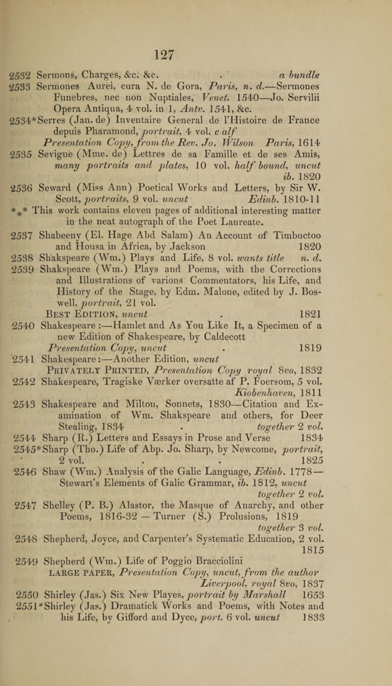 2532 Sermons, Charges, &amp;c. &amp;c. . a bundle 2533 Sermones Aurei, cura N. de Gora, Paris, w. d.—Sermones Funebres, nec non Nuptiales, Venet. 1540—Jo. Servilii Opera Antiqua, 4 vol. in 1, Antv. 1541, &amp;c. 2534*Series (Jan. de) Inventaire General de THistoire de France depuis Pharamond, 'portrait, 4 vol. c alf Presentation Copy, fvoimiheRe\i,Jo. Wilson Paris, \6\^ ^2535 Sevigne (Mme. de) Lettres de sa Famille et de ses Amis, many portraits and plates, 10 vol. half bound, uncut ib. 1820 ‘2536 Seward (Miss Ann) Poetical Works and Letters, by Sir W. Scott, ^or9 vol. uncut Edinb. 1810-11 *** This work contains eleven pages of additional interesting matter in the neat autograph of the Poet Laureate. 2537 Shabeeny (Eh Hage Abd Salam) An Account of Timbuctoo and Housa in Africa, by Jackson 1820 2538 Shakspeare (Wm.) Plays and Life, 8 vol. wants title n. d. 2539 Shakspeare (W’m.) Plays and Poems, with the Corrections and Illustrations of varions Commentators, his Life, and History of the Stage, by Edm. Malone, edited by J. Bos¬ well, portrait, 21 vol. Best Edition, uncut , 1821 2540 Shakespeare :—^Hamlet and As You Like It, a Specimen of a new Edition of Shakespeare, by Caldecott Presentation Copy, uncut . 1819 2541 Shakespeare:—Another Edition, uncut Privately Printed, Presentation Copy royal 3vo, 1832 2542 Shakespeare, Tragiske Vserker oversatte af P. Foersom, 5 vol. Kiobenhaven, 1811 2543 Shakespeare and Milton, Sonnets, 1830—Citation and Ex¬ amination of Wm. Shakspeare and others, for Deer Stealing, 1834 . together 2 voL 2544 Sharp (R.) Letters and Essays in Prose and Verse 1834 2545*Sharp (Tho.) Life of Abp. Jo. Sharp, by Newcome, portrait, ' 2 vol. . . 1825 2546 Shaw (Wm.) Analysis of the Galic Language, Edinh, 1778 — Stewart’s Elements of Galic Grammar, ^5. 1812, uncut together 2 vol. 2547 Shelley (P. B.) Alastor, the Masque of Anarchy, and other Poems, 1816-32 — Turner (S.) Prolusions, 1819 together 3 vol. 2548 Shepherd, Jovce, and Carpenter’s Systematic Education, 2 vol. 1815 2549 Shepherd (Wm.) Life of Poggio Bracciolini LARGE PAPER, Presentation Copy, uncut, from the author Liverpool, royal Svo, 1837 2550 Shirley (Jas.) Six New portrait by Marshall 1653 2551*Shirley (Jas.) Dramatick Works and Poems, with Notes and , ‘ his Life, by Gilford and Dyce, port. 6 vol. uncut 1833