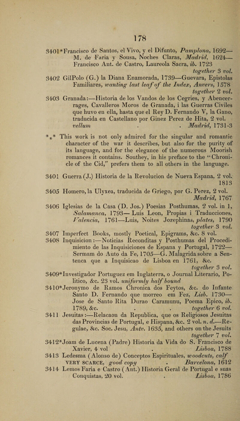 340l*Francisco de Santos, el Vivo, y el Difunto, Pamplona^ 1692— M. de Faria y Sousa, Noches Claras, Madrid^ 1624— Francisco Ant. de Castro, Laureola Sacra, ih, 1723 together 3 vol. 3402 GilPolo (G.) la Diana Enamorada, 1739—Guevara, Epistolas Familiares, wanting last leaf of the Index, Anvers, 1578 together 2 voL 3403 Granada:—Historia de los Vandos de los Cegries, y Abencer- rages, Cavalleros Moros de Granada, i las Guerras Civiles que huvo en ella, hasta que el Rey D. Fernando V, la Gano, traducida en Castellano por Ginez Perez de Hita, 2 vol. vellum . . Madrid, 1731-3 This work is not only admired for the singular and romantic character of the war it describes, but also for the purity of its language, and for the elegance of the numerous Moorish romances it contains. Southey, in his preface to the “Chroni¬ cle of the Cid,” prefers them to all others in the language. 3401 Guerra fJ.) Historia de la Revolucion de NuevaEspana, 2 vol. 1813 3405 Homero, la Ulyxea, traducida de Griego, por G. Perez, 2 vol. Madrid, 1767 3406 Iglesias de la Casa (D. Jos.) Poesias Posthumas, 2 vol. in 1, Salamanca, 1793—Luis Leon, Propias i Traducciones, Valencia, 1761—Luis, Noites Jozephinas, 1790 ' together 3 vol. 3407 Imperfect Books, mostly Poetical, Epigrams, &amp;c. 8 vol. 3408 Inquisicion:—Noticias Reconditas y Posthumas del Procedi- miento de las Inquisiciones de Espana y Portugal, 1722— Sermam do Auto da Fe, 1705—G. Malagrida sobre a Sen- tenca que a Inquisicao de Lisboa en 1761, &amp;c. together 3 vol. 3409*Investigador Portuguez em Inglaterra, o Journal Literario, Po¬ litico, &amp;c. 23 vol. uniformly half hound 3410*Jeronymo de Ramos Chronica dos Feytos, &amp;c. do Infante Santo D. Fernando que morreo em Fez, Lish. 1730— Jose de Santo Rita Durao Caramunu, Poema Epico, ih. 1789, &amp;c. . . together 6 vol. 3411 Jesuitas:—Relacaon da Republica, que os Religiosos Jesuitas das Provincias de Portugal, e Hispana, &amp;c. 2 vol. n. d.—Re- gulae, &amp;c. Soc. Jesu, Antv. 1635, and others on the Jesuits together 7 vol. 3412*Joam de Lucena (Padre) Historia da Vida do S. Francisco de Xavier, 4 vol . Lishoa, 1788 3413 Ledesma (Alonso de) Conceptos Espirituales, woodcuts, calf VERY SCARCE, good copy . Parcelona, 1612 3414 Lemos Faria e Castro (Ant.) Historia Geral de Portugal e suas Conquistas, 20 vol. . Lishoa, 1786