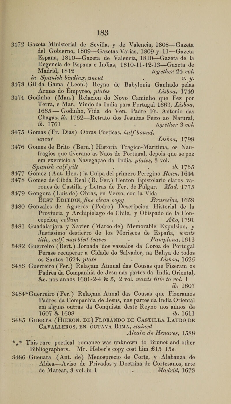 3472 Gazeta Ministerial de Sevilla, y de Valencia, 1808—Gazeta del Gobierno, 1809—Gazetas Varias, 1809 y 11—Gazeta Espana, 1810—Gazeta de Valencia, 1810—Gazeta de la Regencia de Espana e Indias, 1810-11-12-13—Gazeta de Madrid, 1812 together 24 vol, in Spanish binding, uncut . v. y. 3473 Gil da Gama (Leon.) Reyno de Babylonia Ganhado pelas Armas do Empyreo, Lisboa, 1749 3474 Godinho (Man.) Relacion do Novo Caminho qne Fez por Terra, e Mar, Vindo da India para Portugal 1663, Lisboa, 1665 — Godinho, Vida do Ven. Padre Fr. Antonio das Chagas, ib. 1762—Retrato dos Jesuitas Feito ao Natural, ib. \16\ . . together 3 voh 3475 Gomas (Fr. Dias) Obras Poeticas, half bound, uncut Lisboa, 1799 3476 Gomes de Brito (Bern.) Historia Tragico-Maritima, os Nau- fragios que tiverano asNaos de Portugal, depois que sepoz em exercicio a Navegapao da India, plates, 3 vol. Spanish calf gilt . . ib, 1735 3477 Gomez (Ant. Hen.) la Culpa del primero Peregino Roan, 1644 3478 Gomez de Cibda Real (B. Fer.) Centon Epistolario claros va- rones de Castilla y Letras de Fer. de Pulgar. Mad. 1775 3479 Gongora (Luis de) Obras, en Verso, con la Vida Best Edition,clean copy Brusselas, 1659 3480 Gonzales de Agueros (Pedro) Descripcion Historial de la Provincia y Archipielago de Chile, y Obispado de la Con¬ cepcion, vellum . . Ano, 1791 3481 Guadalarjara y Xavier (Marco de) Memorable Expulsion, y Justissimo destierro de los Moriscos de Espana, wants title, calf, marbled leaves . Pamplona, 1613 3482 Guerreiro (Bert.) Jornada dos vassalos da Coroa de Portugal Perase recuperar a Cidade do Salvador, na Bahya de todos os Santos 1624, plate . Lisboa, 1625 3483 Guerreiro (Fer.) Rela^am Annual das Cousas que Fizeram os Padres da Companhia de Jesu nas partes da India Oriental, &amp;c. nos annos 1601-2-4 &amp; 5, 2 vol. wants title to vol, 1 ib, 1607 3484^Guerreiro (Fer.) Rela9am Annal das Cousas que Fizeramos Padres da Companhia de Jesus, nas partes da India Oriental em alguas outras da Conquista deste Reyno nos annos de 1607 &amp; 1608 1611 3485 Guerta (Hieron. de)Florando de Castilla Laurode Cavalleros, en octava Rima, stained Alcala de Henares, 1588 This rare poetical romance was unknown to Brunet and other Bibliographers. Mr. Heber’s copy cost him £15 15s. 3486 Gueuara (Ant. de) Menosprecio de Corte, y Alabanza de Aldea—Aviso de Privados y Doctrina de Cortesanos, arte de Marear, 3 vol. in 1 . Madrid, 1673