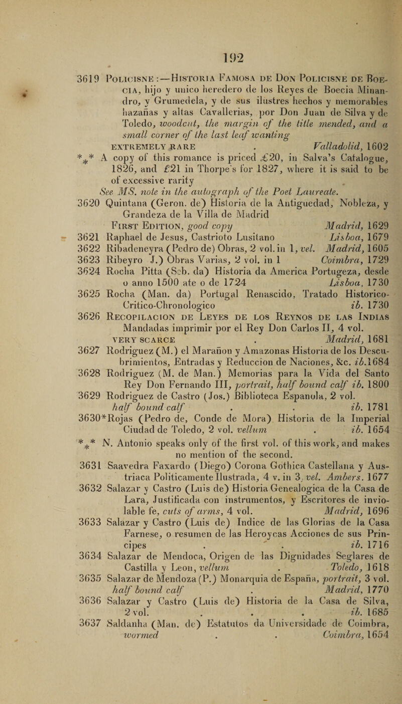 3619 PoLicisNE :—Historia Famosa de Don Poljcisne de Boe- CIA, hijo y uiiico hereclero de los Reyes de Boecia Minan- dro, y Grumedela, y de sus ilustres hechos y niernorables iiazanas y altas Cavallerias, por Don Juan de Silva y de Toledo, woodcut, the margin of the title meyided, and a small corner of the last leaf wanting EXTREMELY RARE . Valladolid, 1602 A copy of this romance is priced .£20, in Salva’s Catalogue, 1826, and £21 in Thorpe’s for 1827, where it is said to be of excessive rarity •See MS. note in the autograph of the Poet Laureate. 3620 Quintana (Geron. de) Historia de la Antiguedad, Nobleza, y Grandeza de la Villa de Madrid First Edition, good copy Madrid, 1629 3621 Raphael de Jesus, Castrioto Lusitano Lishoa, 1679 3622 Ribadeneyra (Pedro de) Obras, 2 vol. in 1, vel. Madrid, 1605 3623 Ribeyro J.) Obras Varias, 2 vol. in 1 Coimbra, 1729 3624 Rocha Pitta (Scb. cla) Historia da America Portugeza, desde o anno 1500 ate o de 1724 Lisboa, 1730 3625 Rocha (Man. da) Portugal Renascido, Tratado Historico- Critico-Chronologico ib. 1730 3626 Recopilacion de Leyes de los Reynos de las Indias Mandadas imprimir por el Rey Don Carlos II, 4 v'^ol. VERY scarce . Madrid, 1681 3627 Rodriguez (M.) el Maranou y Amazonas Historia de los Descu- brimientos, Entradas y Reduccion de Naciones, &amp;c. 2^.1684 3628 Rodriguez (M. de Man.) Memorias para la Vida del Santo Rey Don Fernando III, portrait, half bound calf ib. 1800 3629 Rodriguez de Castro (Jos.) Biblioteca Espanola, 2 vol. half bound calf . . ib. 1781 3630*Rojas (Pedro de, Conde de Mora) Historia de la Imperial Ciudad de Toledo, 2 vol. vellum . ib. 1654 N. Antonio speaks only of the first vol. of this work, and makes no mention of the second. 3631 Saavedra Faxardo (Diego) Corona Gothica Castellana y Aus- triaca Politicamente Ilustrada, 4 v. in '6. vel. Ambers. 1677 3632 Salaz.ar y Castro (Luis de) Historia Genealogica de la Casa de Lara, Justilicada con instrumentos, y Escritores de invio¬ lable fe, cids of arms, 4 vol. Madrid, 1696 3633 Salazar y Castro (Luis de) Indice de las Glorias de la Casa Farnese, o resumen de las Heroycas Acciones de sus Prin- cipes . ' . 23. 1716 3634 Salazar de Mendoca, Origen de las Dignidades Seglares de Castilla y htoxx, vellum . Toledo, 1618 3635 Salazar de Mendoza (P.) Monarquia de Espana, portrait, 3 vol. half bound calf . Madrid, 1770 3636 Salazar y Castro (Luis de) Historia de la Casa de Silva, 2 vol. . . . ib. 1685 3637 Saldanha (Man. de) Estatuios da Universidade de Coindjra, ivormed . . Coimbra, 1654