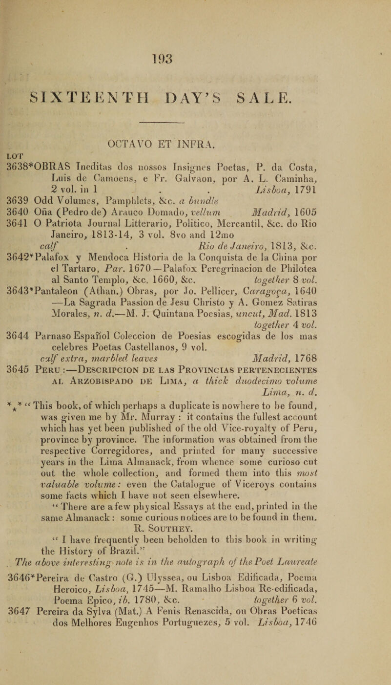 SI X TE KN T H D AY’ S SAL E. OCTAVO ET INFRA. Lor 3638*OBRAS Tneditas tlos iiossos Insignes Poetas, P. da Costa^, Luis de CamoenS;, e Fr. Gaivaon^ por A, L. Caminlia, 2 vol. in 1 . . . Lisboa, 1791 3639 Odd Volumes, Pampldets, ike. a bundle 3640 Oiia (Pedro de) Arauco Domado, re//zim Madrid, 1605 3641 O Patriota Journal Litterario, Politico, Alercantil, &amp;c. do Rio Janeiro, 1813-14, 3 vol. 8vo and 12mo calf . Rio de Janeiro, 1813, &amp;c. 3642'^Palafox y Mendoca Historia de la Conquista de la China por el Tartaro, Par. 1670—Palafox Peregrinacioii de Pliilotea al Santo Templo, &amp;c, 1660, &amp;c. together 8 vol. 3643'^Pantaleon (Athan.) Obras, por Jo. Pellicer, Garago^a, 1640 —J^a Sagrada Passion de Jesu Christo y A. Gomez Satiras Morales, n. d.—M. J. Quintana Poesias, uncut, Mad. 1813 together 4 vol. 3644 Parnaso Espanol Coleccion de Poesias escogidas de los mas celebres Poetas Castellanos, 9 vol. calf extra, marbled, leaves Madrid, 1768 3645 Peru :—Descripcion de las Provincias pertenecientes AL Arzobispado DE LiMA, a thick duodecimo volume Lima, n. d. This book, of which perhaps a duplicate is nowhere to be found, was given me by Mr. Murray : it contains the fullest account which has yet been published of the old Vice-royalty of Peru, province by province. The information was obtained from the respective Corregidores, and printed for many successive years in the Lima Almanack, from whence some curioso cut out the whole collection, and formed them into this most valuable volume: even the Catalogue of Viceroys contains some facts which I have not seen elsewhere. There are a few phy sical Essays at the end, printed in the same Almanack : some curious notices are to be found in them. R. Southey. I have frequently been beholden to this book in writing the History of Brazil.’ . The above interesting^ note is in the autograph of the Poet Laureate Pereira de Castro (G.) Ulyssea, ou Lisboa Edilicada, Poema Heroico, Lisboa, 1745—M. Ramalho Lisboa Re-edificada, Poema Epico, ib. 1780, &amp;c. - together 6 vol. 3647 Pereira da Sylva (Mat.) A Fenis Renascida, ou Obras Poeticas dos Melhores Eugenhos Portuguezes, 5 vol. Lisboa, 1746