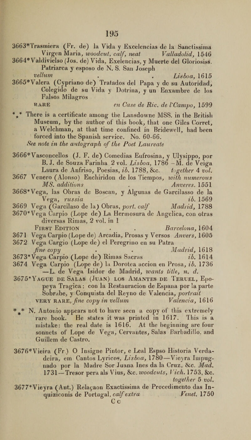 3663*Trasmiera (Fr. de) la Vida y Excelencias de la Sanctissima Virgen Maria, woodcut, calf, neat Valladolid, 1546 3664*Valdivielso (Jos. de) Vida, Exeiencias, y Muerte del Gloriosiss. Patriarca y esposo de N. S. San Joseph vellum . . Luboa, 1615 3665*Valera (Cypriano de) Tratados del Papa y do sii Autoridad, Colegido de su Vida y Dotrina, y un Enxambre de los Falsos Milagros RARE en Case de Ric. de I'Campo, 1599 * f*' There is a certificate among the Lansdowne MSS. in the British Museum, by the author of this book, that one Giles Corret, a Welchman, at that time confined in Bridewell, had been forced into the Spanish service. No. 60-66. See note in the autograph of the Poet Laureate 3666*Vasconcellos (J. F. de) Comedias Eufrosina, y Ulysippo, por B. J. de Souza Farinha 2 vol. Lisboa, 1786 — M. de Veiga Laura de Anfriso, Poesias, ib. 1788, &amp;c. together 4 vol. 3667 Venero (Alonso) Enchiridon de los Tiempos, with numerous MS. additions . Anveres. 1551 3668*Vega, las Obras de Boscan, y Algunas de Garcilasso de la Vega, russia ib. 1569 3669 Vega (Garcilaso de la) Obras, port, calf Madrid, 1788 3670''^ Vega Carpio (Lope de) La Hermosura de Angelica, con otras diversas Rimas, 2 vol. in 1 First Edition . . Barcelona, 1604 3671 Vega Carpio (Lope de) Arcadia, Prosas y Versos Anvers, 1605 3672 Vega Cargio (Lope de) el Peregrine en su Patra Ji7ie copy . . Madrid, 1618 3673^Vega Carpio (Lope de) Rimas Sacras ib. 1614 3674 Vega Carpio (Lope de) la Dorotea accion en Prosa, ib. 1736 —L. de Vega Isidor de Madrid, wants title, n. d. 3675'^Yague de Salas (Juan) los Amantes de Teruel, Epo- peya Tragica: con la Restauracion de Espana por la parte Sobrabe, y Conquista del Reyno de Valencia, portrait VERY rare, copy in vellum Valencia, 1616 *^* N. Antonio appears not to have seen a copy of this extremely rare book. He states it was printed in 1617. This is a mistake: the real date is 1616. At the beginning are four sonnets of Lope de Vega, Cervantes, Salas Barbadillo, and Guillem de Castro. 3676*Vieira (Fr.) O Insigne Pintor, e Leal Espso Historia Verda- deira, em Cantos Lyricos, Lisboa, 1780—Vie}ra Impug- nado por la Madre Sor Juana Ines da la Cruz, &amp;c. Mad. 1731—Tresor pera als Vius, &amp;c. ivoodcuts, Vich. 1753, &amp;c. together 5 vol. 3677*Vieyra (Ant.) Relayaon Exactissima de Procedimento das In- quiziconis de Portugal, crt//*extra Venet. 1750 Cc