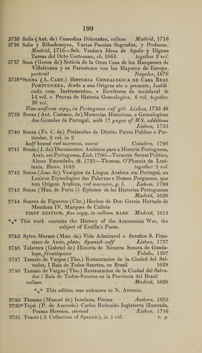 3735 Solis (Ant. de) Comedias Diferentes, velhim Madrid, 1716 3736 Solis y Ribadeneyra, Varias Poesias Sagradas, y Profanas, Madrid, 1716—Seb. Ventura Ideas de Apolo y Dignas Tareas del Octo Cortesano^ ib. 1663 together 2 vol. 3737 Sosa (Geron de) Noticia de la Gran Casa de los Marqueses de Villafranca y su Parentesco con las Mayores de Europa, portrait . . Napoles, 1676 3738*Sousa (A. Caet.) Historia Genealogica de Casa Read PoRTUGUEZA, desde a sua Origem ate o presente, Justifi- cada com Instrumentos, e Escritores de iiiviolavel f'e 14 vol. e Provas de Historia Genealogica, 6 vol. together 20 vol. Fine uniform copy, in Portuguese calf gilt Lisboa, 1735 48 3739 Sousa (Ant. Caetano, de) Memorias Historicas, e Genealogicas dos Grandes de Portugal, with 17 pages of MS. additions Lisboa, 1755 3740 Souza (Fr. C. de) Preleccoes de Direito Patrio Publico e Par¬ ticular, 3 vol. in 2 half hound red morocco, U7icut Coimbra, 1793 3741 Sousa (J. da) Documentos Arabicos para a Historia Portugueza, Arab, em Portuguesa, Z-^56.1790—Turacem Seram Politico, Abuso Emendado, ib. 1723—Thomas, O’Phoenix da Lusi¬ tania, Ruan, 1649 together 3 vol. 3742 Sousa (Joao de) Vestigios da Lingua Arabica em Portugal, ou Lexicon Etymologico das Palavras e Nomes Porguezes, que tern Origem Arabica, red morocco, g. 1. Lisboa, 1789 3743 Sousa (Man. de Faria i) Epitome de las Historias Portuguesas Madrid, 1628 3744 Suarez de Figueroa (Chr.) Hechos de Don Garcia Hurtado de Mendoza IV, Marques de Canete FIRST EDITION, copy, in vellum, RARE Madrid, 1613 This work contains the History of the Araucanian War, the subject of Ercilla’s Poem. 3745 Sylva Moraes (Man. da) Vida Admiravel o Serafico S. Fran¬ cisco de Assis, Spanish calf Lisboa, 1737 3746 Talavera (Gabriel de) Historia de Neustra Senora de Guada¬ lupe, - . Toledo, 1597 3747 Tamaio de Vargas (Tho.) Restauracion de la Ciudad del Sal¬ vador, I Baia de Todos-Sanctos, en Brasil 1628 3748 Tamaio de Vargas (Tho.) Restauracion de la Ciudad del Salva¬ dor i Baia de Todos-Sanctos en la Provincia del Brasil vellum . . Madrid, 1628 This edition was unknown to N. Antonio. 3749 Thomas (Manoel de) Insulana, Poema Ambers, 1635 3750*Tojal (P. de Azevedo) Carlos Reduzido Inglaterra illustrada, Poema Heroico, stained Lisboa, 1716 3751 Tracts (A Collection of Spanish), in 5 vol. v. y.