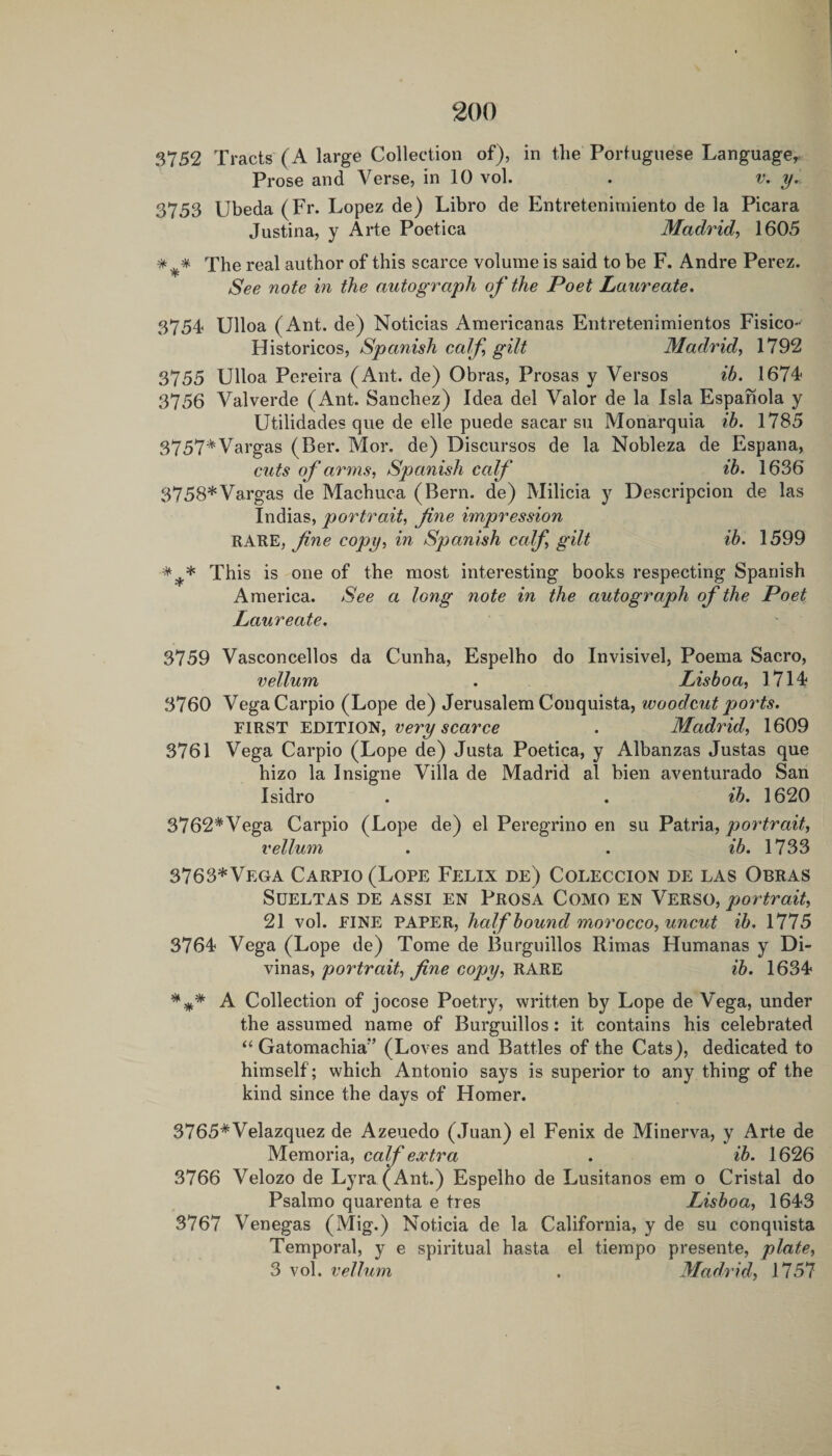 3752 Tracts (A large Collection of), in the Portuguese Language^ Prose and Verse, in 10 vol. . v. y. 3753 Ubeda (Fr. Lopez de) Libro de Entreteniniiento de la Picara Justina, y Arte Poetica Madrid, 1605 The real author of this scarce volume is said to be F. Andre Perez. See note in the autograph o f the Poet Laureate, 3754 Ulloa (Ant. de) Noticias Americanas Entretenimientos Fisico- Historicos, Spanish calf, gilt Madrid, 1792 3755 Ulloa Pereira (Ant. de) Obras, Prosas y Versos ib. 1674 3756 Valverde (Ant. Sanchez) Idea del Valor de la Isla Espanola y Utilidades qiie de elle puede sacar su Monarquia ih. 1785 3757^ Vargas (Ber. Mor. de) Discursos de la Nobleza de Espana, cuts of arms, Spanish calf ib. 1636 3758*Vargas de Machuca (Bern, de) Milicia y Descripcion de las Indias, portrait, fine impression RARE, copy, in Spanish calf, gilt ib. 1599 *^* This is one of the most interesting books respecting Spanish America. See a long note in the autograph of the Poet Laureate. 3759 Vasconcellos da Cunha, Espelho do Invisivel, Poema Sacro, vellum . Lisboa, 1714 3760 VegaCarpio (Lope de) Jerusalem Conquista, woodcut ports. FIRST very scarce . Madrid, 1609 3761 Vega Carpio (Lope de) Justa Poetica, y Albanzas Justas que hizo la Insigne Villa de Madrid al bien aventurado San Isidro . . ib. 1620 3762*Vega Carpio (Lope de) el Peregrine en su Patria, portrait, vellum . . ib. \733 3763*Vega Carpio (Lope Felix de) Coleccion de las Obras SUELTAS DE ASSI EN PROSA COMO EN VeRSO, portrait, 21 vol. FINE PAPER, half bound morocco, uncut ih. 1775 3764 Vega (Lope de) Tome de Burguillos Rimas Humanas y Di- vinas, portrait, fine copy, RARE ib. 1634 A Collection of jocose Poetry, written by Lope de Vega, under the assumed name of Burguillos: it contains his celebrated “ Gatomachia” (Loves and Battles of the Cats), dedicated to himself; which Antonio says is superior to any thing of the kind since the days of Homer. 3765*Velazquez de Azeuedo (Juan) el Fenix de Minerva, y Arte de Memoria, calf extra . ib. 1626 3766 Velozo de Lyra (Ant.) Espelho de Lusitanos em o Cristal do Psalmo quarenta e ties Lisboa, 1643 3767 Venegas (Mig.) Noticia de la California, y de su conquista Temporal, y e spiritual hasta el tierapo presente, plate, 3 vol. vellum . Madrid, 1757