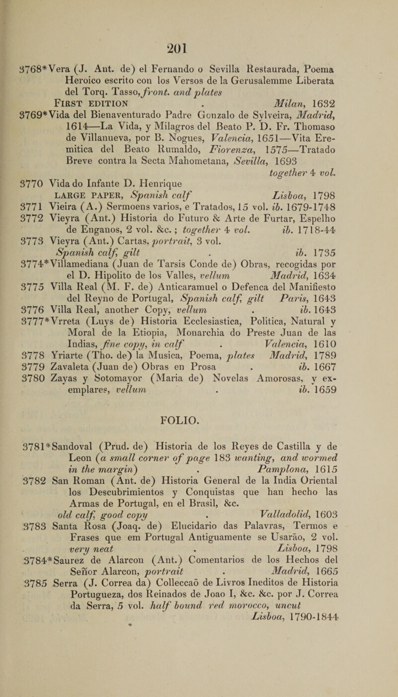 ‘201 S768*Vera (J. Ant. de) el Fernando o Sevilla Kestaurada, Poema Heroico escrito con los Versos de la Gerusalemme Liberata del Torq. Tasso,and plates First edition . Milan, 1632 3769*Vida del Bienaventurado Padre Gonzalo de Sylveira, Madrid, 1614—La Vida, y Milagros del Beato P. D. Fr. Thomaso de Villanueva, por B. Nogues, Valencia, 1651—Vita Ere- mitica del Beato Rumaldo, Fiorenza, 1575—Tratado Breve contra la Secta Mahometana, Sevilla, 1693 together 4 vol. 3770 Vida do Infante D. Henrique LARGE PAPER, Spanish calf Lishoa, 1798 3771 Vieira (A.) Sermoens varies, e Tratados, 15 vol. ib. 1679-1748 3772 Vieyra (Ant.) Historia do Future &amp; Arte de Furtar, Espelho de Enganos, 2 vol. &amp;c.; together 4 voL ih. 1718-44 3773 Vieyra (Ant.) Cartas, portrait, 3 vol. Spanish calf, gilt . ib. 1735 3774*Villamediana (Juan de Tarsis Conde de) Obras, recogidas por el D. Hipolito de los Valles, vellum Madrid, 1634 3775 Villa Real (M. F. de) Anticaramuel o Defenca del Manifiesto del Reyno de Portugal, Spanish calf, gilt Paris, 1643 3776 Villa Real, another Copy, vellum . ib. 1643 3777*Vrreta (Luys de) Historia Ecclesiastica, Politica, Natural y Moral de la Etiopia, Monarchia do Preste Juan de las fine copy, in calf . Valencia, 1610 3778 Yriarte (Tho. de) la Musica, Poema, plates Madrid, 1789 3779 Zavaleta (Juan de) Obras en Prosa . ib. 1667 3780 y Sotomayor (Maria de) Novelas Amorosas, y ex- emplares, vellum . ib. 1659 FOLIO. 3781*Sandoval (Prud. de) Historia de los Reyes de Castilla y de Leon (a small corner of page 183 wanting, and wormed in the margin) . Pamplona, 1615 3782 San Roman (Ant. de) Historia General de la India Oriental los Descubrimientos y Conquistas que ban hecho las Armas de Portugal, en el Brasil, &amp;c. old calf, good copy . Valladolid, 1603 3783 Santa Rosa (Joaq. de) Elucidario das Palavras, Termos e Erases que em Portugal Antiguamente se Usarao, 2 vol. very neat . Lisboa, 1798 3784*Saurez de Alarcon (Ant.) Comentarios de los Hechos del Senor Alarcon, portrait . Madrid, 1665 3785 Serra (J. Correa da) Colleccad de Livros Ineditos de Historia Portugueza, dos Reinados de Joao I, &amp;c. &amp;c. por J. Correa da Serra, 5 vol. half bound, red morocco, uncut Lisboa, 1790-1844